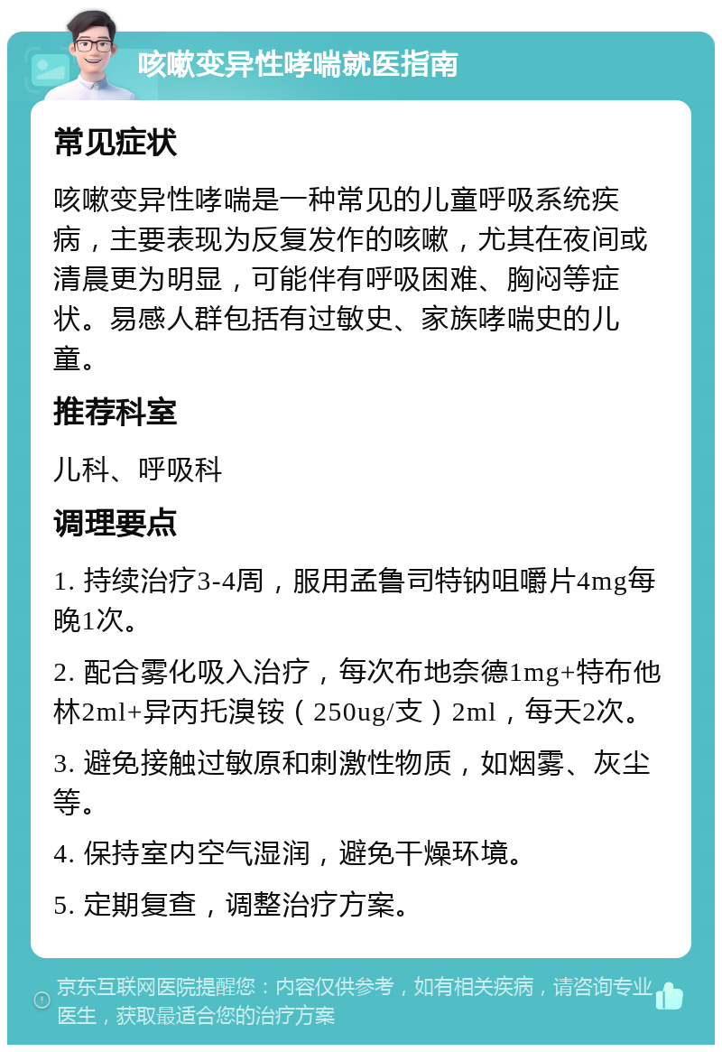 咳嗽变异性哮喘就医指南 常见症状 咳嗽变异性哮喘是一种常见的儿童呼吸系统疾病，主要表现为反复发作的咳嗽，尤其在夜间或清晨更为明显，可能伴有呼吸困难、胸闷等症状。易感人群包括有过敏史、家族哮喘史的儿童。 推荐科室 儿科、呼吸科 调理要点 1. 持续治疗3-4周，服用孟鲁司特钠咀嚼片4mg每晚1次。 2. 配合雾化吸入治疗，每次布地奈德1mg+特布他林2ml+异丙托溴铵（250ug/支）2ml，每天2次。 3. 避免接触过敏原和刺激性物质，如烟雾、灰尘等。 4. 保持室内空气湿润，避免干燥环境。 5. 定期复查，调整治疗方案。