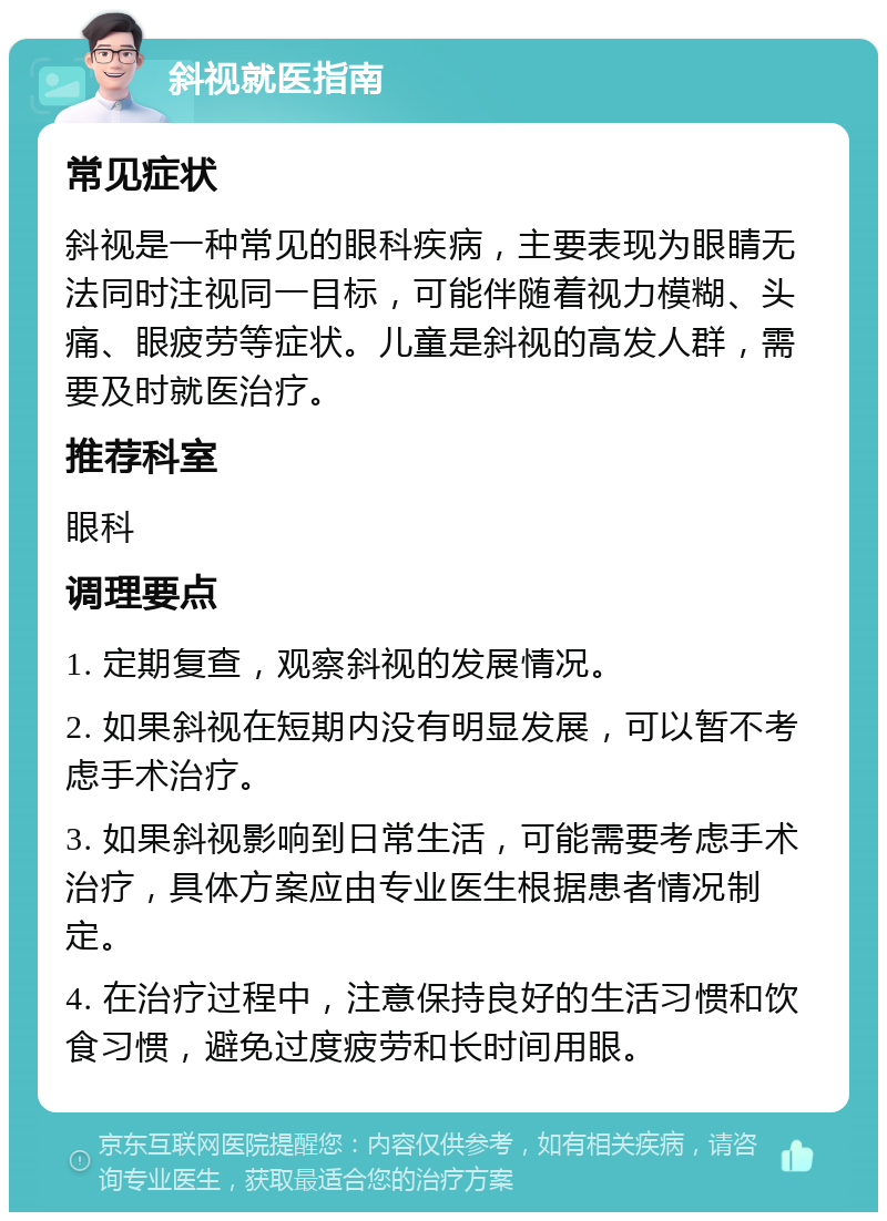 斜视就医指南 常见症状 斜视是一种常见的眼科疾病，主要表现为眼睛无法同时注视同一目标，可能伴随着视力模糊、头痛、眼疲劳等症状。儿童是斜视的高发人群，需要及时就医治疗。 推荐科室 眼科 调理要点 1. 定期复查，观察斜视的发展情况。 2. 如果斜视在短期内没有明显发展，可以暂不考虑手术治疗。 3. 如果斜视影响到日常生活，可能需要考虑手术治疗，具体方案应由专业医生根据患者情况制定。 4. 在治疗过程中，注意保持良好的生活习惯和饮食习惯，避免过度疲劳和长时间用眼。