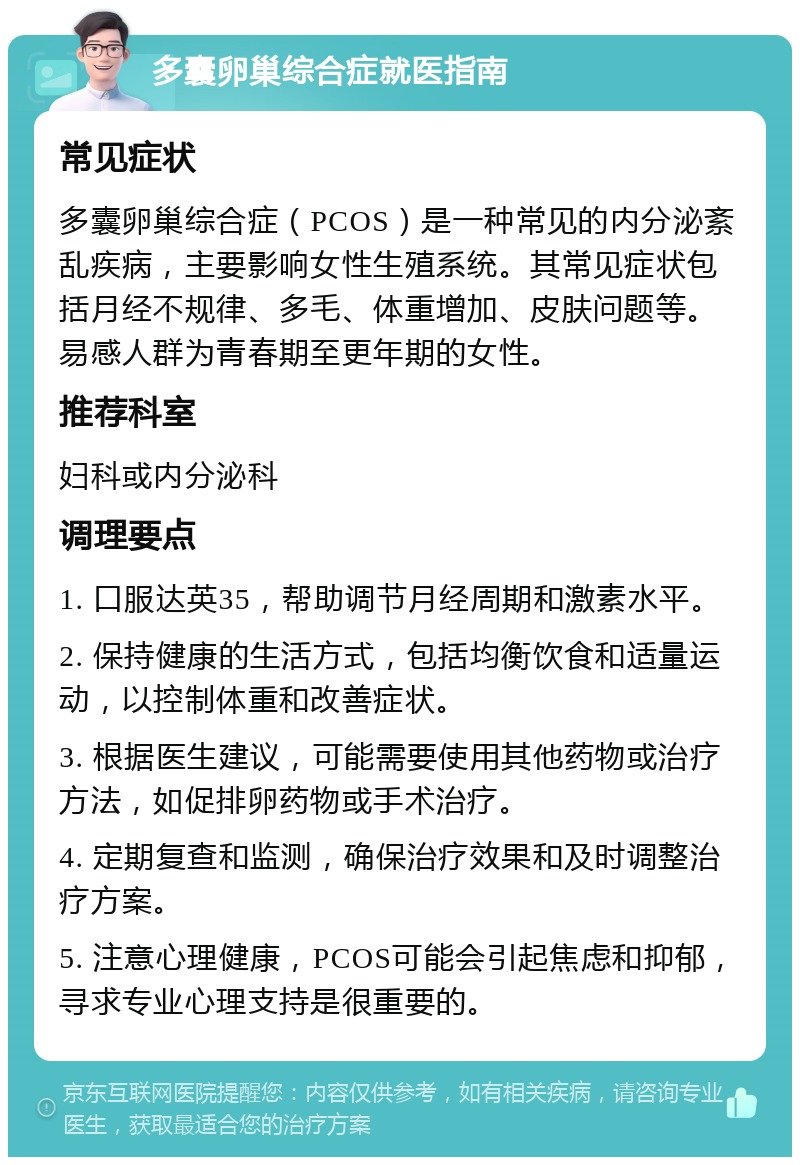 多囊卵巢综合症就医指南 常见症状 多囊卵巢综合症（PCOS）是一种常见的内分泌紊乱疾病，主要影响女性生殖系统。其常见症状包括月经不规律、多毛、体重增加、皮肤问题等。易感人群为青春期至更年期的女性。 推荐科室 妇科或内分泌科 调理要点 1. 口服达英35，帮助调节月经周期和激素水平。 2. 保持健康的生活方式，包括均衡饮食和适量运动，以控制体重和改善症状。 3. 根据医生建议，可能需要使用其他药物或治疗方法，如促排卵药物或手术治疗。 4. 定期复查和监测，确保治疗效果和及时调整治疗方案。 5. 注意心理健康，PCOS可能会引起焦虑和抑郁，寻求专业心理支持是很重要的。