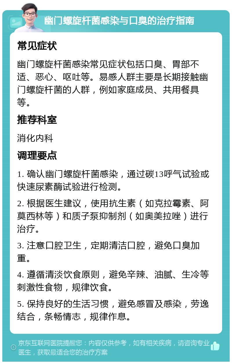 幽门螺旋杆菌感染与口臭的治疗指南 常见症状 幽门螺旋杆菌感染常见症状包括口臭、胃部不适、恶心、呕吐等。易感人群主要是长期接触幽门螺旋杆菌的人群，例如家庭成员、共用餐具等。 推荐科室 消化内科 调理要点 1. 确认幽门螺旋杆菌感染，通过碳13呼气试验或快速尿素酶试验进行检测。 2. 根据医生建议，使用抗生素（如克拉霉素、阿莫西林等）和质子泵抑制剂（如奥美拉唑）进行治疗。 3. 注意口腔卫生，定期清洁口腔，避免口臭加重。 4. 遵循清淡饮食原则，避免辛辣、油腻、生冷等刺激性食物，规律饮食。 5. 保持良好的生活习惯，避免感冒及感染，劳逸结合，条畅情志，规律作息。