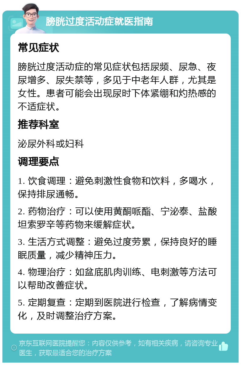 膀胱过度活动症就医指南 常见症状 膀胱过度活动症的常见症状包括尿频、尿急、夜尿增多、尿失禁等，多见于中老年人群，尤其是女性。患者可能会出现尿时下体紧绷和灼热感的不适症状。 推荐科室 泌尿外科或妇科 调理要点 1. 饮食调理：避免刺激性食物和饮料，多喝水，保持排尿通畅。 2. 药物治疗：可以使用黄酮哌酯、宁泌泰、盐酸坦索罗辛等药物来缓解症状。 3. 生活方式调整：避免过度劳累，保持良好的睡眠质量，减少精神压力。 4. 物理治疗：如盆底肌肉训练、电刺激等方法可以帮助改善症状。 5. 定期复查：定期到医院进行检查，了解病情变化，及时调整治疗方案。