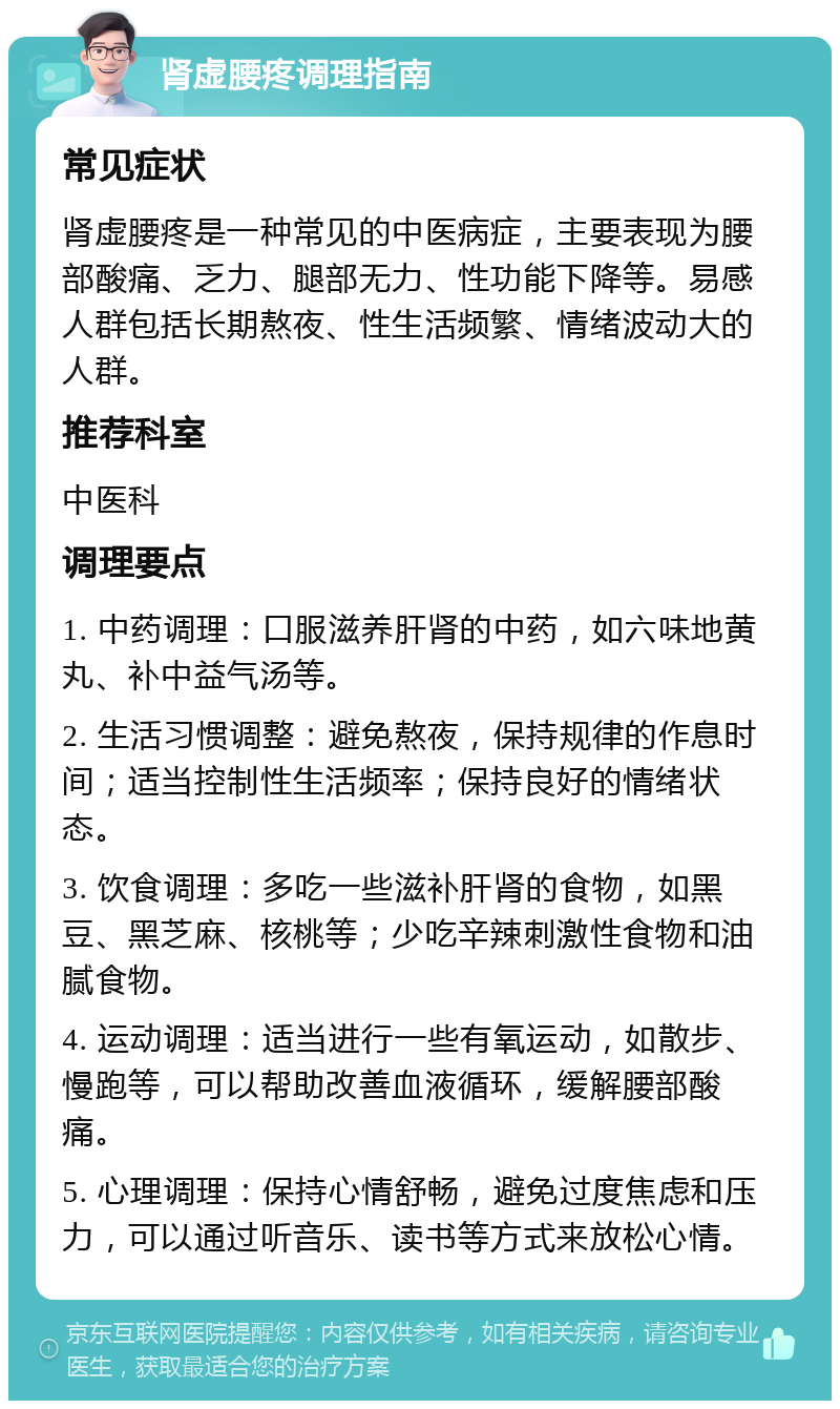 肾虚腰疼调理指南 常见症状 肾虚腰疼是一种常见的中医病症，主要表现为腰部酸痛、乏力、腿部无力、性功能下降等。易感人群包括长期熬夜、性生活频繁、情绪波动大的人群。 推荐科室 中医科 调理要点 1. 中药调理：口服滋养肝肾的中药，如六味地黄丸、补中益气汤等。 2. 生活习惯调整：避免熬夜，保持规律的作息时间；适当控制性生活频率；保持良好的情绪状态。 3. 饮食调理：多吃一些滋补肝肾的食物，如黑豆、黑芝麻、核桃等；少吃辛辣刺激性食物和油腻食物。 4. 运动调理：适当进行一些有氧运动，如散步、慢跑等，可以帮助改善血液循环，缓解腰部酸痛。 5. 心理调理：保持心情舒畅，避免过度焦虑和压力，可以通过听音乐、读书等方式来放松心情。