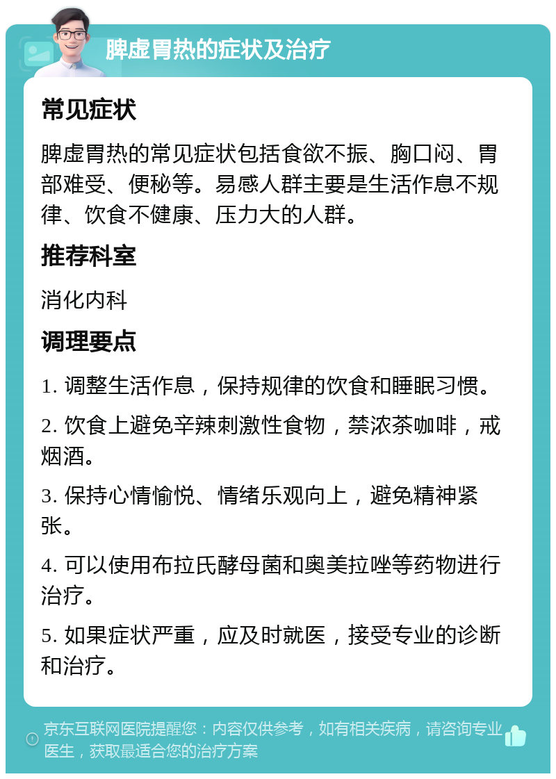 脾虚胃热的症状及治疗 常见症状 脾虚胃热的常见症状包括食欲不振、胸口闷、胃部难受、便秘等。易感人群主要是生活作息不规律、饮食不健康、压力大的人群。 推荐科室 消化内科 调理要点 1. 调整生活作息，保持规律的饮食和睡眠习惯。 2. 饮食上避免辛辣刺激性食物，禁浓茶咖啡，戒烟酒。 3. 保持心情愉悦、情绪乐观向上，避免精神紧张。 4. 可以使用布拉氏酵母菌和奥美拉唑等药物进行治疗。 5. 如果症状严重，应及时就医，接受专业的诊断和治疗。