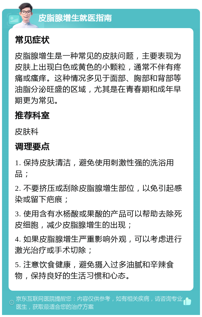 皮脂腺增生就医指南 常见症状 皮脂腺增生是一种常见的皮肤问题，主要表现为皮肤上出现白色或黄色的小颗粒，通常不伴有疼痛或瘙痒。这种情况多见于面部、胸部和背部等油脂分泌旺盛的区域，尤其是在青春期和成年早期更为常见。 推荐科室 皮肤科 调理要点 1. 保持皮肤清洁，避免使用刺激性强的洗浴用品； 2. 不要挤压或刮除皮脂腺增生部位，以免引起感染或留下疤痕； 3. 使用含有水杨酸或果酸的产品可以帮助去除死皮细胞，减少皮脂腺增生的出现； 4. 如果皮脂腺增生严重影响外观，可以考虑进行激光治疗或手术切除； 5. 注意饮食健康，避免摄入过多油腻和辛辣食物，保持良好的生活习惯和心态。