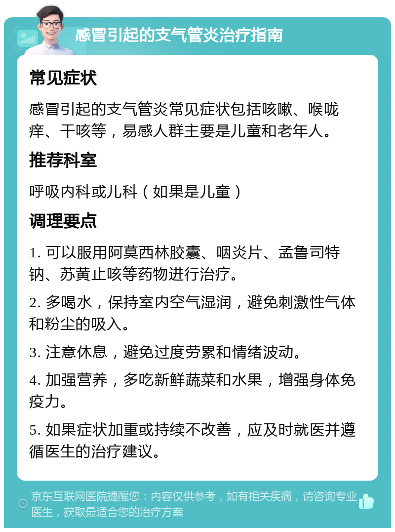 感冒引起的支气管炎治疗指南 常见症状 感冒引起的支气管炎常见症状包括咳嗽、喉咙痒、干咳等，易感人群主要是儿童和老年人。 推荐科室 呼吸内科或儿科（如果是儿童） 调理要点 1. 可以服用阿莫西林胶囊、咽炎片、孟鲁司特钠、苏黄止咳等药物进行治疗。 2. 多喝水，保持室内空气湿润，避免刺激性气体和粉尘的吸入。 3. 注意休息，避免过度劳累和情绪波动。 4. 加强营养，多吃新鲜蔬菜和水果，增强身体免疫力。 5. 如果症状加重或持续不改善，应及时就医并遵循医生的治疗建议。