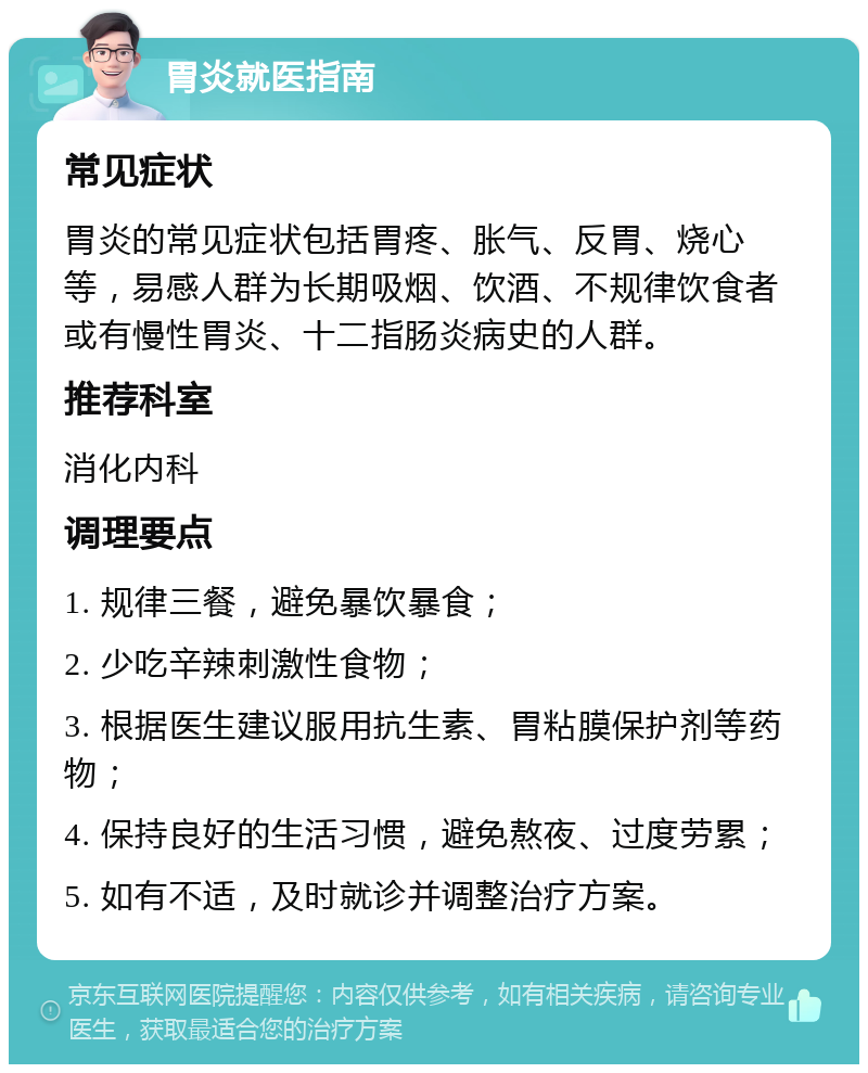 胃炎就医指南 常见症状 胃炎的常见症状包括胃疼、胀气、反胃、烧心等，易感人群为长期吸烟、饮酒、不规律饮食者或有慢性胃炎、十二指肠炎病史的人群。 推荐科室 消化内科 调理要点 1. 规律三餐，避免暴饮暴食； 2. 少吃辛辣刺激性食物； 3. 根据医生建议服用抗生素、胃粘膜保护剂等药物； 4. 保持良好的生活习惯，避免熬夜、过度劳累； 5. 如有不适，及时就诊并调整治疗方案。