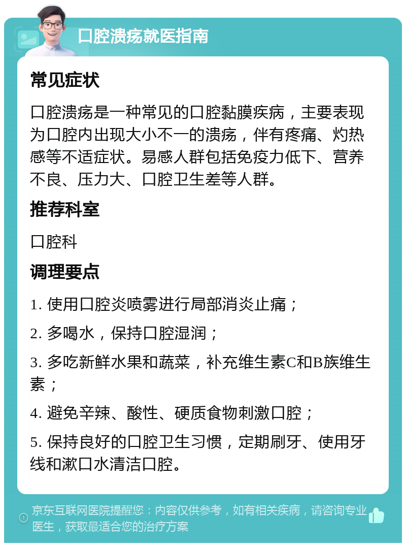 口腔溃疡就医指南 常见症状 口腔溃疡是一种常见的口腔黏膜疾病，主要表现为口腔内出现大小不一的溃疡，伴有疼痛、灼热感等不适症状。易感人群包括免疫力低下、营养不良、压力大、口腔卫生差等人群。 推荐科室 口腔科 调理要点 1. 使用口腔炎喷雾进行局部消炎止痛； 2. 多喝水，保持口腔湿润； 3. 多吃新鲜水果和蔬菜，补充维生素C和B族维生素； 4. 避免辛辣、酸性、硬质食物刺激口腔； 5. 保持良好的口腔卫生习惯，定期刷牙、使用牙线和漱口水清洁口腔。