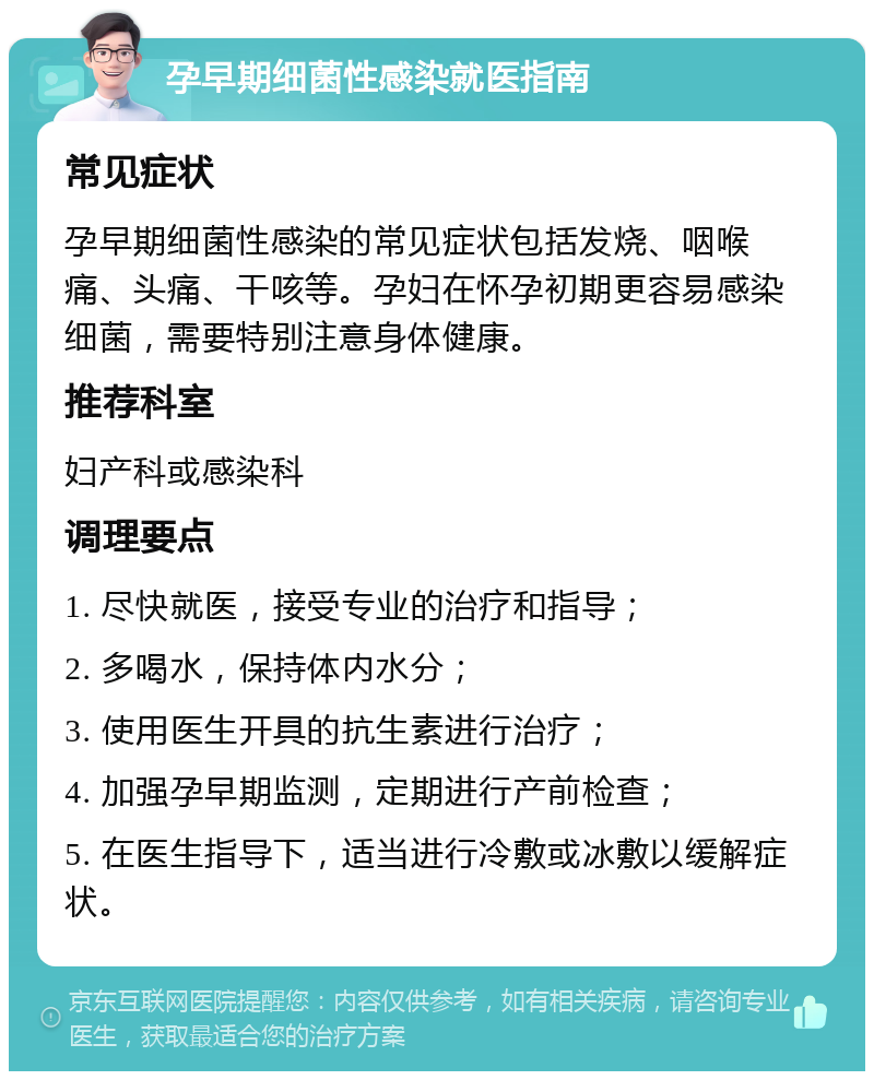 孕早期细菌性感染就医指南 常见症状 孕早期细菌性感染的常见症状包括发烧、咽喉痛、头痛、干咳等。孕妇在怀孕初期更容易感染细菌，需要特别注意身体健康。 推荐科室 妇产科或感染科 调理要点 1. 尽快就医，接受专业的治疗和指导； 2. 多喝水，保持体内水分； 3. 使用医生开具的抗生素进行治疗； 4. 加强孕早期监测，定期进行产前检查； 5. 在医生指导下，适当进行冷敷或冰敷以缓解症状。