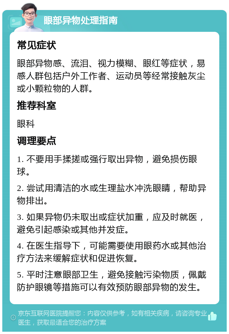 眼部异物处理指南 常见症状 眼部异物感、流泪、视力模糊、眼红等症状，易感人群包括户外工作者、运动员等经常接触灰尘或小颗粒物的人群。 推荐科室 眼科 调理要点 1. 不要用手揉搓或强行取出异物，避免损伤眼球。 2. 尝试用清洁的水或生理盐水冲洗眼睛，帮助异物排出。 3. 如果异物仍未取出或症状加重，应及时就医，避免引起感染或其他并发症。 4. 在医生指导下，可能需要使用眼药水或其他治疗方法来缓解症状和促进恢复。 5. 平时注意眼部卫生，避免接触污染物质，佩戴防护眼镜等措施可以有效预防眼部异物的发生。