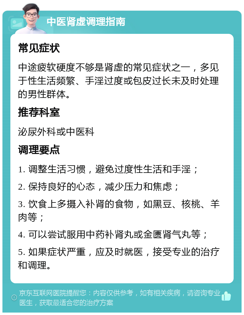 中医肾虚调理指南 常见症状 中途疲软硬度不够是肾虚的常见症状之一，多见于性生活频繁、手淫过度或包皮过长未及时处理的男性群体。 推荐科室 泌尿外科或中医科 调理要点 1. 调整生活习惯，避免过度性生活和手淫； 2. 保持良好的心态，减少压力和焦虑； 3. 饮食上多摄入补肾的食物，如黑豆、核桃、羊肉等； 4. 可以尝试服用中药补肾丸或金匮肾气丸等； 5. 如果症状严重，应及时就医，接受专业的治疗和调理。