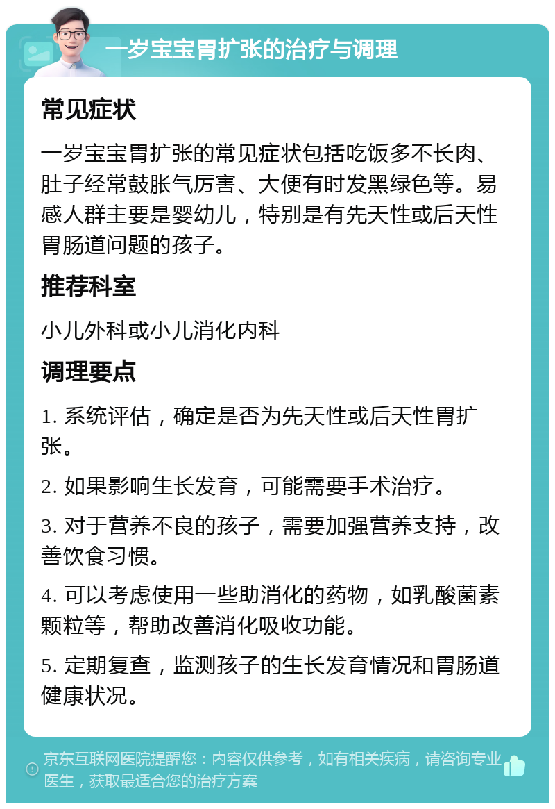 一岁宝宝胃扩张的治疗与调理 常见症状 一岁宝宝胃扩张的常见症状包括吃饭多不长肉、肚子经常鼓胀气厉害、大便有时发黑绿色等。易感人群主要是婴幼儿，特别是有先天性或后天性胃肠道问题的孩子。 推荐科室 小儿外科或小儿消化内科 调理要点 1. 系统评估，确定是否为先天性或后天性胃扩张。 2. 如果影响生长发育，可能需要手术治疗。 3. 对于营养不良的孩子，需要加强营养支持，改善饮食习惯。 4. 可以考虑使用一些助消化的药物，如乳酸菌素颗粒等，帮助改善消化吸收功能。 5. 定期复查，监测孩子的生长发育情况和胃肠道健康状况。