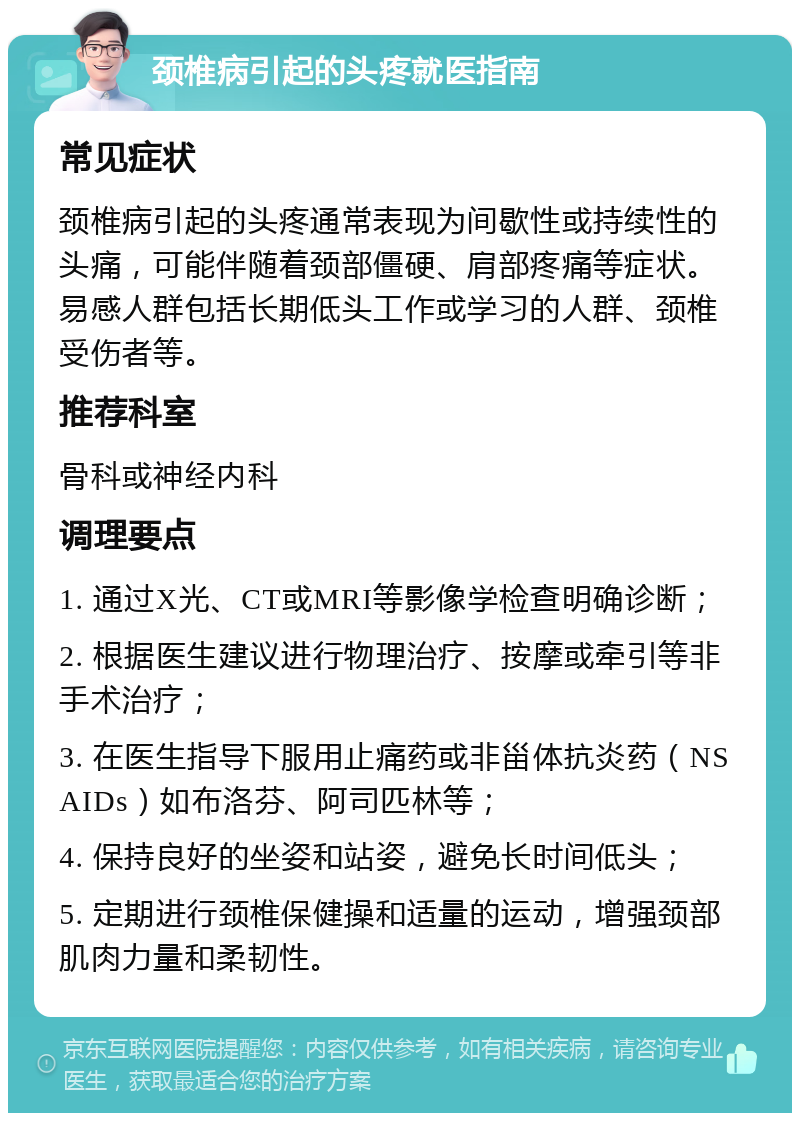 颈椎病引起的头疼就医指南 常见症状 颈椎病引起的头疼通常表现为间歇性或持续性的头痛，可能伴随着颈部僵硬、肩部疼痛等症状。易感人群包括长期低头工作或学习的人群、颈椎受伤者等。 推荐科室 骨科或神经内科 调理要点 1. 通过X光、CT或MRI等影像学检查明确诊断； 2. 根据医生建议进行物理治疗、按摩或牵引等非手术治疗； 3. 在医生指导下服用止痛药或非甾体抗炎药（NSAIDs）如布洛芬、阿司匹林等； 4. 保持良好的坐姿和站姿，避免长时间低头； 5. 定期进行颈椎保健操和适量的运动，增强颈部肌肉力量和柔韧性。