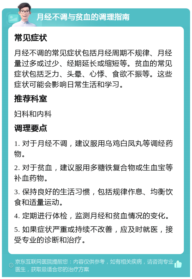 月经不调与贫血的调理指南 常见症状 月经不调的常见症状包括月经周期不规律、月经量过多或过少、经期延长或缩短等。贫血的常见症状包括乏力、头晕、心悸、食欲不振等。这些症状可能会影响日常生活和学习。 推荐科室 妇科和内科 调理要点 1. 对于月经不调，建议服用乌鸡白凤丸等调经药物。 2. 对于贫血，建议服用多糖铁复合物或生血宝等补血药物。 3. 保持良好的生活习惯，包括规律作息、均衡饮食和适量运动。 4. 定期进行体检，监测月经和贫血情况的变化。 5. 如果症状严重或持续不改善，应及时就医，接受专业的诊断和治疗。