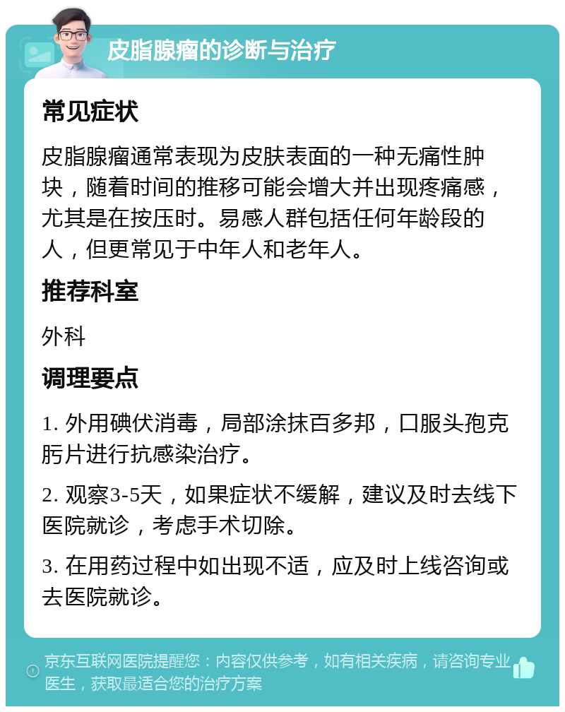 皮脂腺瘤的诊断与治疗 常见症状 皮脂腺瘤通常表现为皮肤表面的一种无痛性肿块，随着时间的推移可能会增大并出现疼痛感，尤其是在按压时。易感人群包括任何年龄段的人，但更常见于中年人和老年人。 推荐科室 外科 调理要点 1. 外用碘伏消毒，局部涂抹百多邦，口服头孢克肟片进行抗感染治疗。 2. 观察3-5天，如果症状不缓解，建议及时去线下医院就诊，考虑手术切除。 3. 在用药过程中如出现不适，应及时上线咨询或去医院就诊。