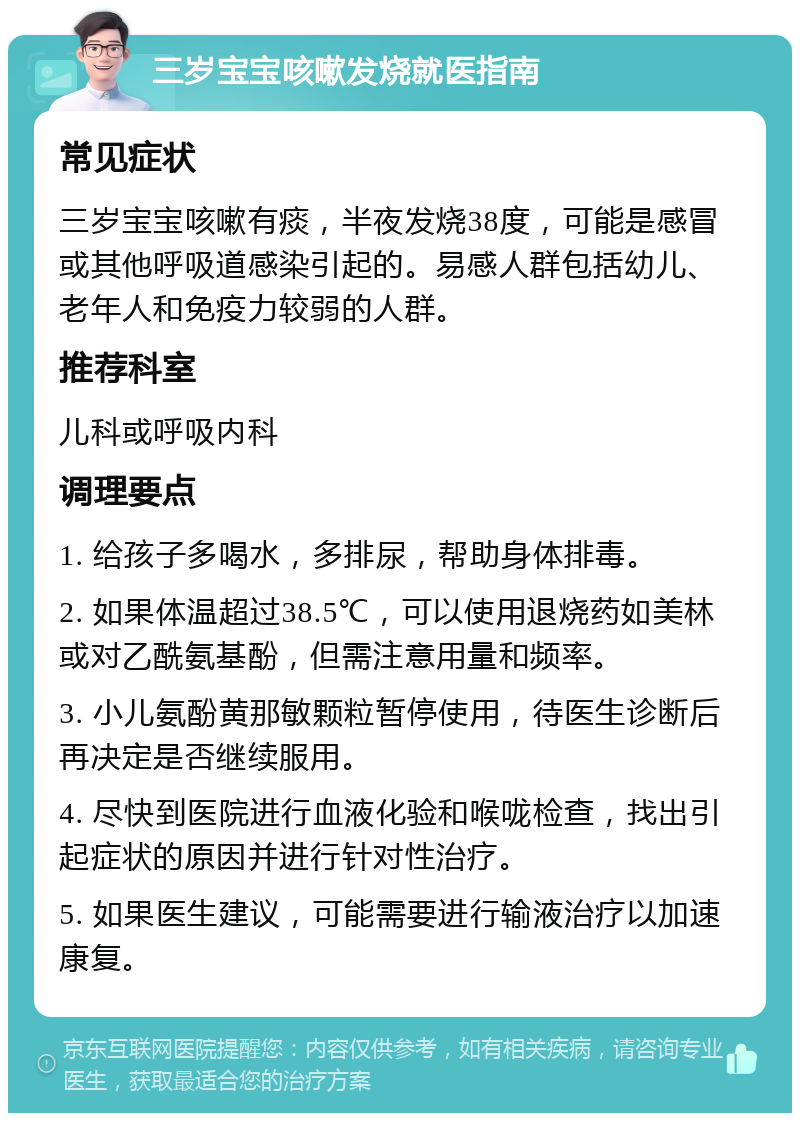 三岁宝宝咳嗽发烧就医指南 常见症状 三岁宝宝咳嗽有痰，半夜发烧38度，可能是感冒或其他呼吸道感染引起的。易感人群包括幼儿、老年人和免疫力较弱的人群。 推荐科室 儿科或呼吸内科 调理要点 1. 给孩子多喝水，多排尿，帮助身体排毒。 2. 如果体温超过38.5℃，可以使用退烧药如美林或对乙酰氨基酚，但需注意用量和频率。 3. 小儿氨酚黄那敏颗粒暂停使用，待医生诊断后再决定是否继续服用。 4. 尽快到医院进行血液化验和喉咙检查，找出引起症状的原因并进行针对性治疗。 5. 如果医生建议，可能需要进行输液治疗以加速康复。