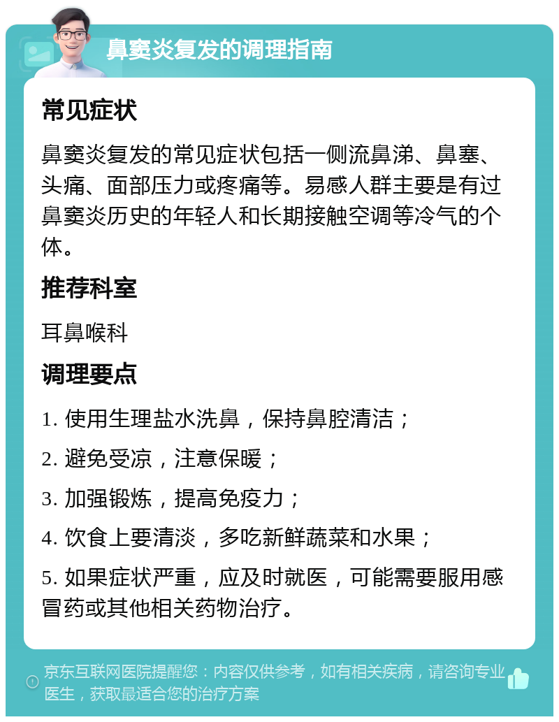 鼻窦炎复发的调理指南 常见症状 鼻窦炎复发的常见症状包括一侧流鼻涕、鼻塞、头痛、面部压力或疼痛等。易感人群主要是有过鼻窦炎历史的年轻人和长期接触空调等冷气的个体。 推荐科室 耳鼻喉科 调理要点 1. 使用生理盐水洗鼻，保持鼻腔清洁； 2. 避免受凉，注意保暖； 3. 加强锻炼，提高免疫力； 4. 饮食上要清淡，多吃新鲜蔬菜和水果； 5. 如果症状严重，应及时就医，可能需要服用感冒药或其他相关药物治疗。