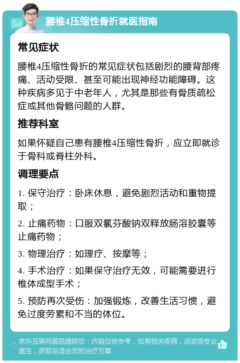 腰椎4压缩性骨折就医指南 常见症状 腰椎4压缩性骨折的常见症状包括剧烈的腰背部疼痛、活动受限、甚至可能出现神经功能障碍。这种疾病多见于中老年人，尤其是那些有骨质疏松症或其他骨骼问题的人群。 推荐科室 如果怀疑自己患有腰椎4压缩性骨折，应立即就诊于骨科或脊柱外科。 调理要点 1. 保守治疗：卧床休息，避免剧烈活动和重物提取； 2. 止痛药物：口服双氯芬酸钠双释放肠溶胶囊等止痛药物； 3. 物理治疗：如理疗、按摩等； 4. 手术治疗：如果保守治疗无效，可能需要进行椎体成型手术； 5. 预防再次受伤：加强锻炼，改善生活习惯，避免过度劳累和不当的体位。