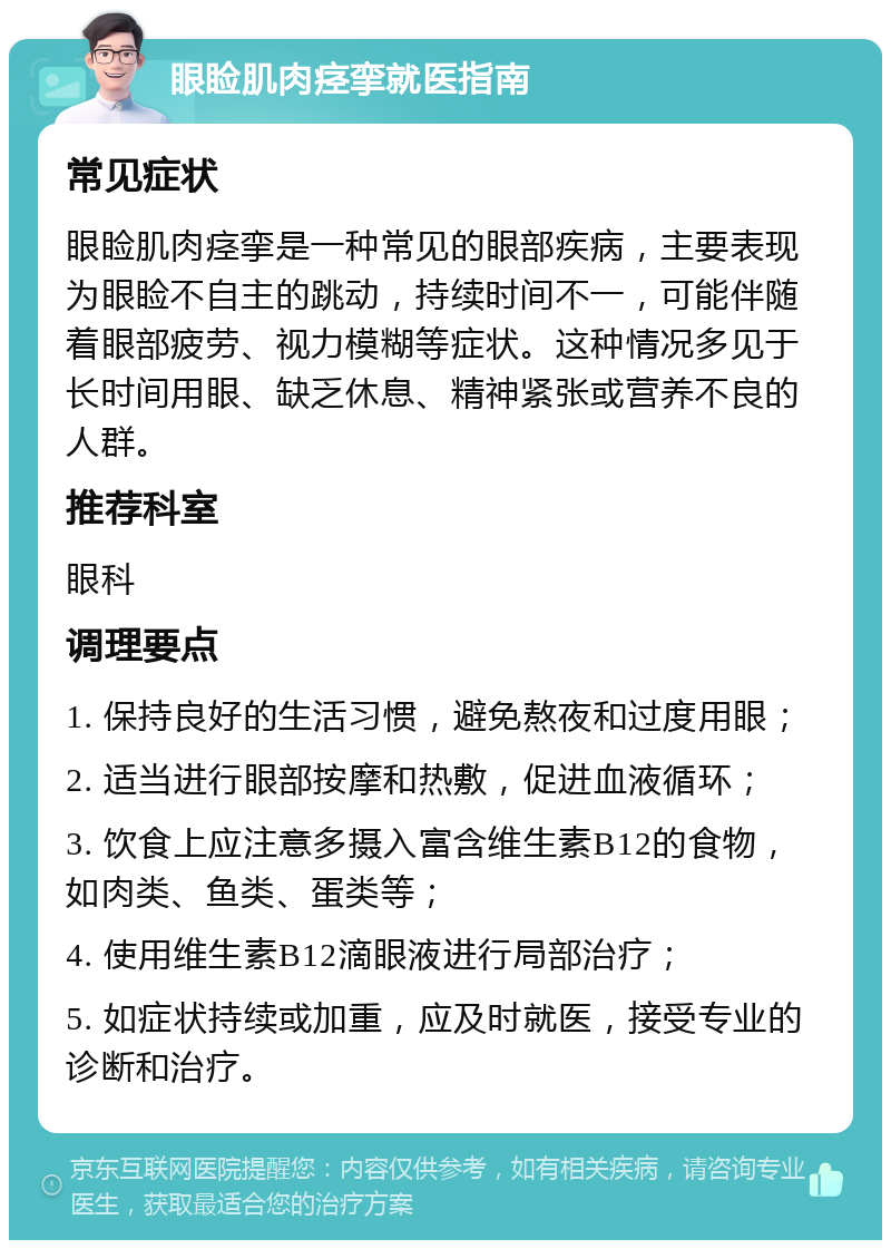 眼睑肌肉痉挛就医指南 常见症状 眼睑肌肉痉挛是一种常见的眼部疾病，主要表现为眼睑不自主的跳动，持续时间不一，可能伴随着眼部疲劳、视力模糊等症状。这种情况多见于长时间用眼、缺乏休息、精神紧张或营养不良的人群。 推荐科室 眼科 调理要点 1. 保持良好的生活习惯，避免熬夜和过度用眼； 2. 适当进行眼部按摩和热敷，促进血液循环； 3. 饮食上应注意多摄入富含维生素B12的食物，如肉类、鱼类、蛋类等； 4. 使用维生素B12滴眼液进行局部治疗； 5. 如症状持续或加重，应及时就医，接受专业的诊断和治疗。