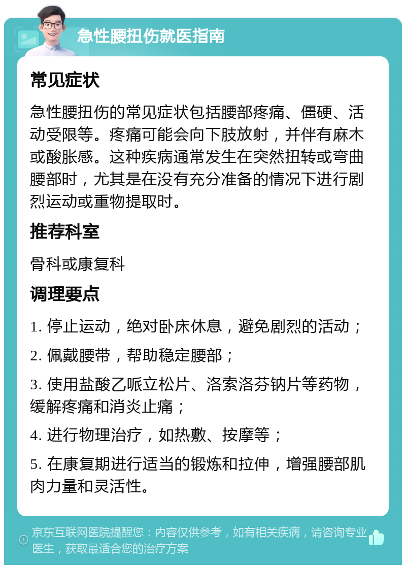 急性腰扭伤就医指南 常见症状 急性腰扭伤的常见症状包括腰部疼痛、僵硬、活动受限等。疼痛可能会向下肢放射，并伴有麻木或酸胀感。这种疾病通常发生在突然扭转或弯曲腰部时，尤其是在没有充分准备的情况下进行剧烈运动或重物提取时。 推荐科室 骨科或康复科 调理要点 1. 停止运动，绝对卧床休息，避免剧烈的活动； 2. 佩戴腰带，帮助稳定腰部； 3. 使用盐酸乙哌立松片、洛索洛芬钠片等药物，缓解疼痛和消炎止痛； 4. 进行物理治疗，如热敷、按摩等； 5. 在康复期进行适当的锻炼和拉伸，增强腰部肌肉力量和灵活性。