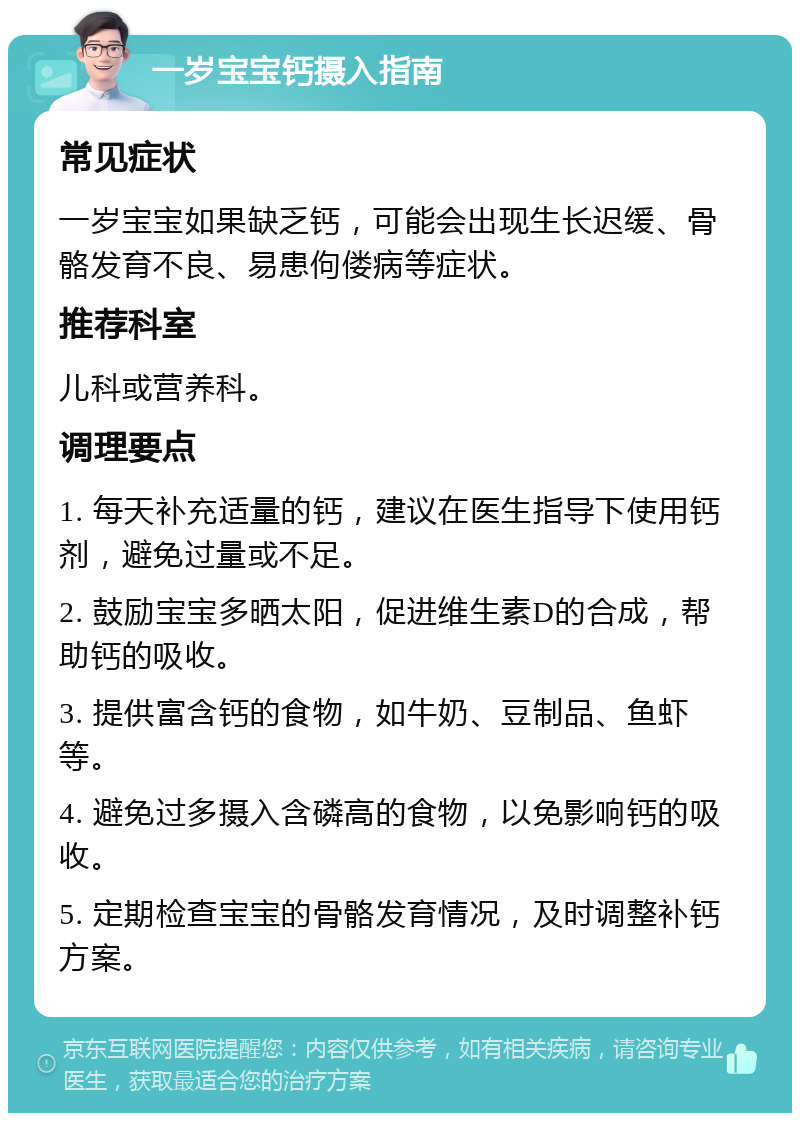 一岁宝宝钙摄入指南 常见症状 一岁宝宝如果缺乏钙，可能会出现生长迟缓、骨骼发育不良、易患佝偻病等症状。 推荐科室 儿科或营养科。 调理要点 1. 每天补充适量的钙，建议在医生指导下使用钙剂，避免过量或不足。 2. 鼓励宝宝多晒太阳，促进维生素D的合成，帮助钙的吸收。 3. 提供富含钙的食物，如牛奶、豆制品、鱼虾等。 4. 避免过多摄入含磷高的食物，以免影响钙的吸收。 5. 定期检查宝宝的骨骼发育情况，及时调整补钙方案。