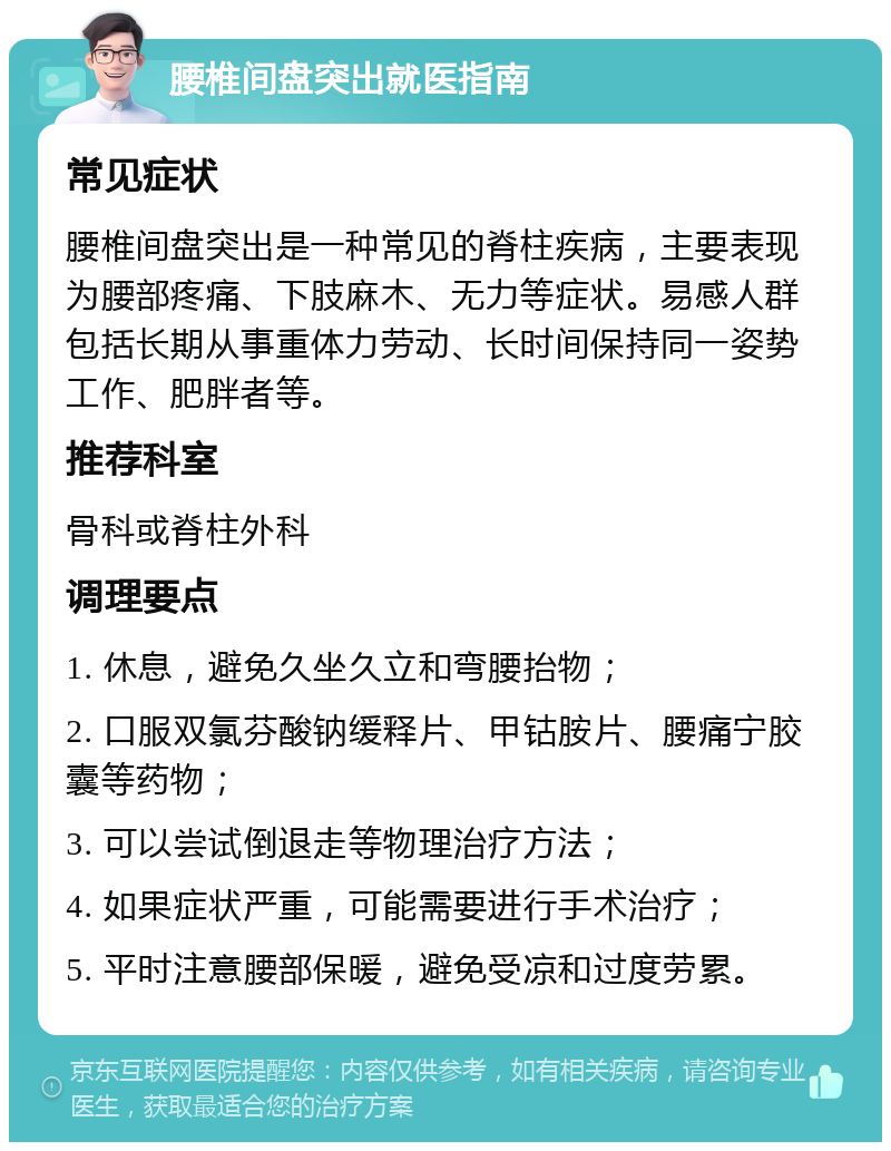 腰椎间盘突出就医指南 常见症状 腰椎间盘突出是一种常见的脊柱疾病，主要表现为腰部疼痛、下肢麻木、无力等症状。易感人群包括长期从事重体力劳动、长时间保持同一姿势工作、肥胖者等。 推荐科室 骨科或脊柱外科 调理要点 1. 休息，避免久坐久立和弯腰抬物； 2. 口服双氯芬酸钠缓释片、甲钴胺片、腰痛宁胶囊等药物； 3. 可以尝试倒退走等物理治疗方法； 4. 如果症状严重，可能需要进行手术治疗； 5. 平时注意腰部保暖，避免受凉和过度劳累。