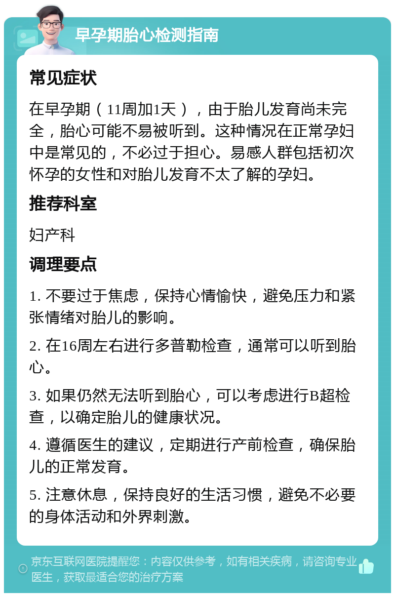 早孕期胎心检测指南 常见症状 在早孕期（11周加1天），由于胎儿发育尚未完全，胎心可能不易被听到。这种情况在正常孕妇中是常见的，不必过于担心。易感人群包括初次怀孕的女性和对胎儿发育不太了解的孕妇。 推荐科室 妇产科 调理要点 1. 不要过于焦虑，保持心情愉快，避免压力和紧张情绪对胎儿的影响。 2. 在16周左右进行多普勒检查，通常可以听到胎心。 3. 如果仍然无法听到胎心，可以考虑进行B超检查，以确定胎儿的健康状况。 4. 遵循医生的建议，定期进行产前检查，确保胎儿的正常发育。 5. 注意休息，保持良好的生活习惯，避免不必要的身体活动和外界刺激。