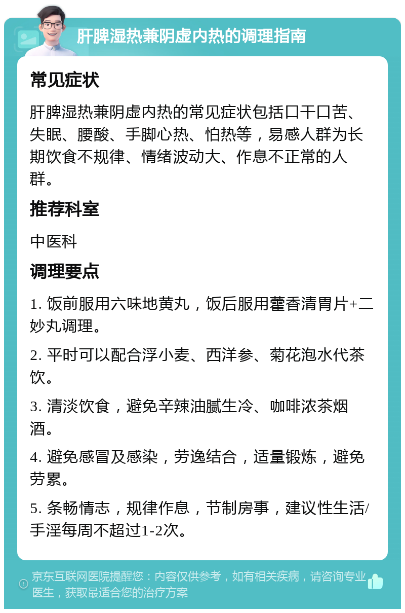 肝脾湿热兼阴虚内热的调理指南 常见症状 肝脾湿热兼阴虚内热的常见症状包括口干口苦、失眠、腰酸、手脚心热、怕热等，易感人群为长期饮食不规律、情绪波动大、作息不正常的人群。 推荐科室 中医科 调理要点 1. 饭前服用六味地黄丸，饭后服用藿香清胃片+二妙丸调理。 2. 平时可以配合浮小麦、西洋参、菊花泡水代茶饮。 3. 清淡饮食，避免辛辣油腻生冷、咖啡浓茶烟酒。 4. 避免感冒及感染，劳逸结合，适量锻炼，避免劳累。 5. 条畅情志，规律作息，节制房事，建议性生活/手淫每周不超过1-2次。