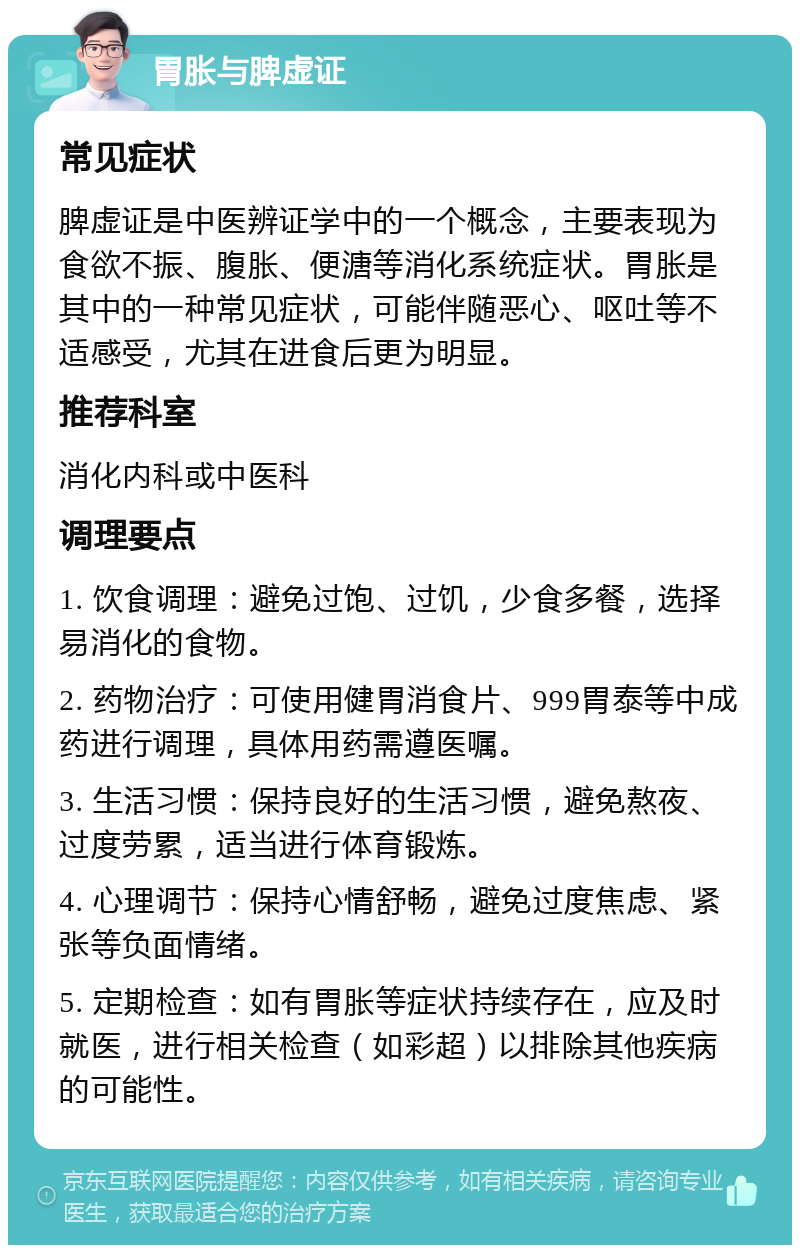 胃胀与脾虚证 常见症状 脾虚证是中医辨证学中的一个概念，主要表现为食欲不振、腹胀、便溏等消化系统症状。胃胀是其中的一种常见症状，可能伴随恶心、呕吐等不适感受，尤其在进食后更为明显。 推荐科室 消化内科或中医科 调理要点 1. 饮食调理：避免过饱、过饥，少食多餐，选择易消化的食物。 2. 药物治疗：可使用健胃消食片、999胃泰等中成药进行调理，具体用药需遵医嘱。 3. 生活习惯：保持良好的生活习惯，避免熬夜、过度劳累，适当进行体育锻炼。 4. 心理调节：保持心情舒畅，避免过度焦虑、紧张等负面情绪。 5. 定期检查：如有胃胀等症状持续存在，应及时就医，进行相关检查（如彩超）以排除其他疾病的可能性。