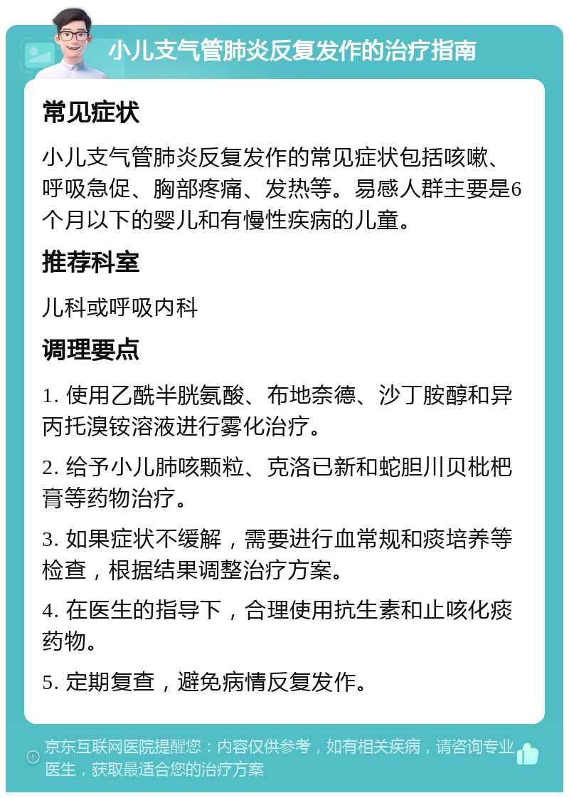 小儿支气管肺炎反复发作的治疗指南 常见症状 小儿支气管肺炎反复发作的常见症状包括咳嗽、呼吸急促、胸部疼痛、发热等。易感人群主要是6个月以下的婴儿和有慢性疾病的儿童。 推荐科室 儿科或呼吸内科 调理要点 1. 使用乙酰半胱氨酸、布地奈德、沙丁胺醇和异丙托溴铵溶液进行雾化治疗。 2. 给予小儿肺咳颗粒、克洛已新和蛇胆川贝枇杷膏等药物治疗。 3. 如果症状不缓解，需要进行血常规和痰培养等检查，根据结果调整治疗方案。 4. 在医生的指导下，合理使用抗生素和止咳化痰药物。 5. 定期复查，避免病情反复发作。