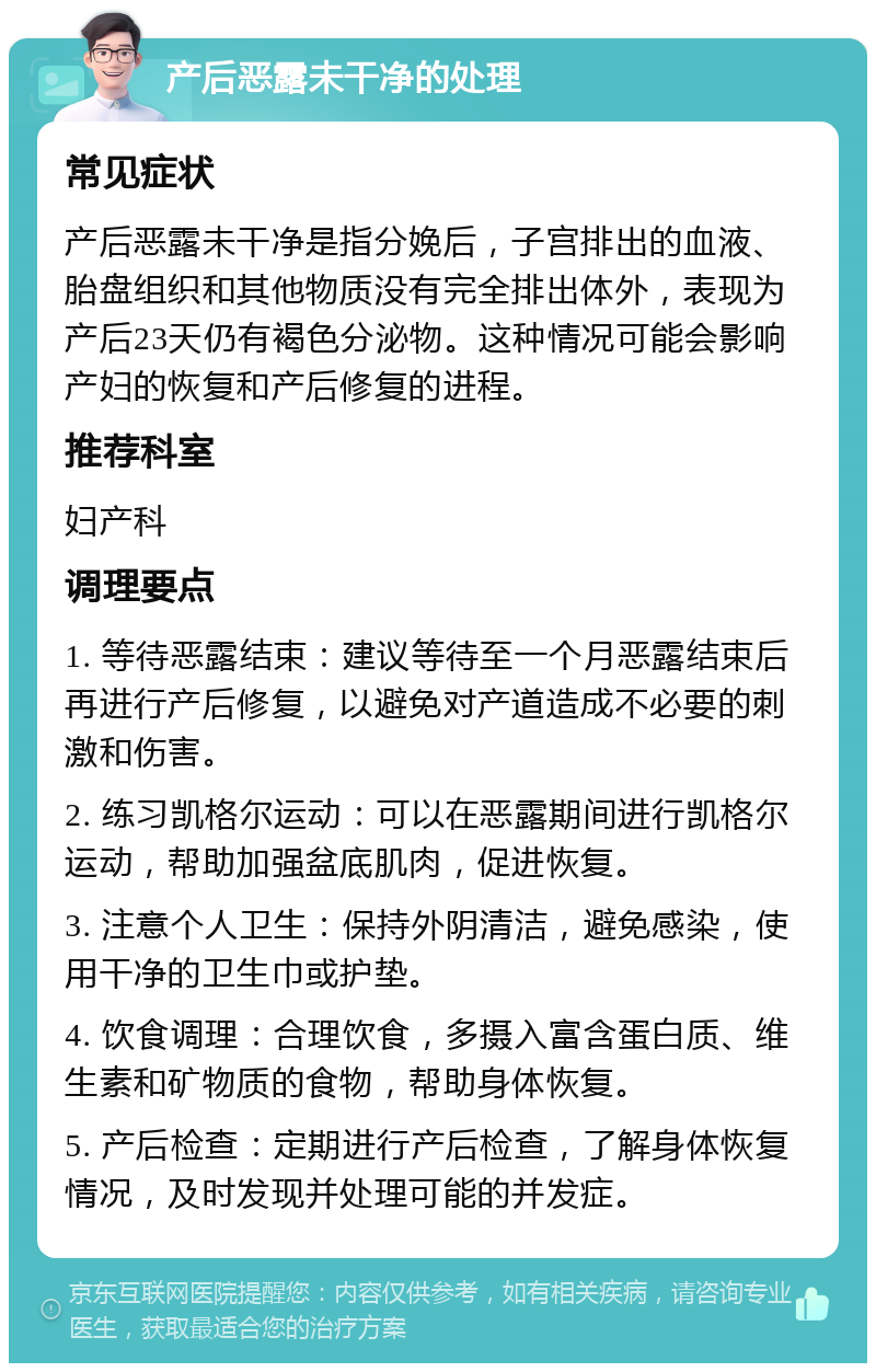 产后恶露未干净的处理 常见症状 产后恶露未干净是指分娩后，子宫排出的血液、胎盘组织和其他物质没有完全排出体外，表现为产后23天仍有褐色分泌物。这种情况可能会影响产妇的恢复和产后修复的进程。 推荐科室 妇产科 调理要点 1. 等待恶露结束：建议等待至一个月恶露结束后再进行产后修复，以避免对产道造成不必要的刺激和伤害。 2. 练习凯格尔运动：可以在恶露期间进行凯格尔运动，帮助加强盆底肌肉，促进恢复。 3. 注意个人卫生：保持外阴清洁，避免感染，使用干净的卫生巾或护垫。 4. 饮食调理：合理饮食，多摄入富含蛋白质、维生素和矿物质的食物，帮助身体恢复。 5. 产后检查：定期进行产后检查，了解身体恢复情况，及时发现并处理可能的并发症。