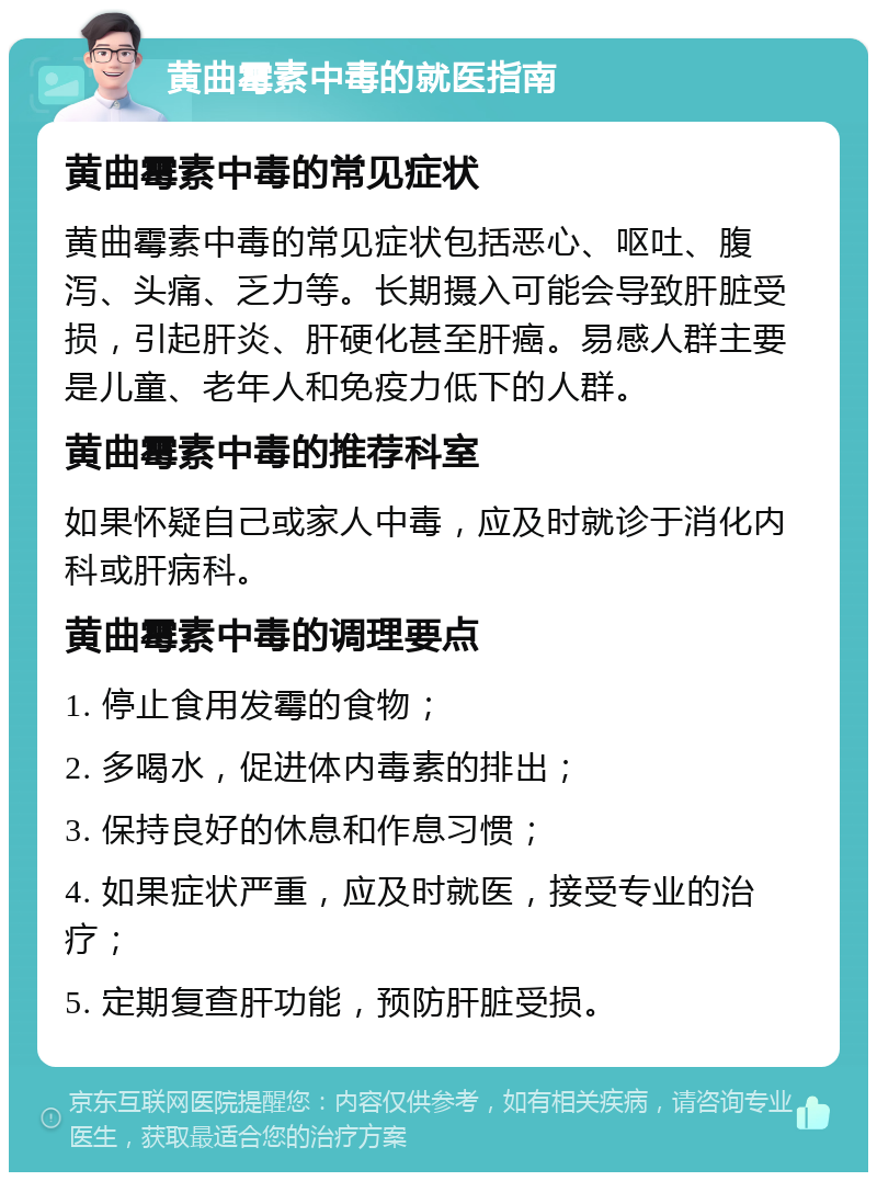 黄曲霉素中毒的就医指南 黄曲霉素中毒的常见症状 黄曲霉素中毒的常见症状包括恶心、呕吐、腹泻、头痛、乏力等。长期摄入可能会导致肝脏受损，引起肝炎、肝硬化甚至肝癌。易感人群主要是儿童、老年人和免疫力低下的人群。 黄曲霉素中毒的推荐科室 如果怀疑自己或家人中毒，应及时就诊于消化内科或肝病科。 黄曲霉素中毒的调理要点 1. 停止食用发霉的食物； 2. 多喝水，促进体内毒素的排出； 3. 保持良好的休息和作息习惯； 4. 如果症状严重，应及时就医，接受专业的治疗； 5. 定期复查肝功能，预防肝脏受损。