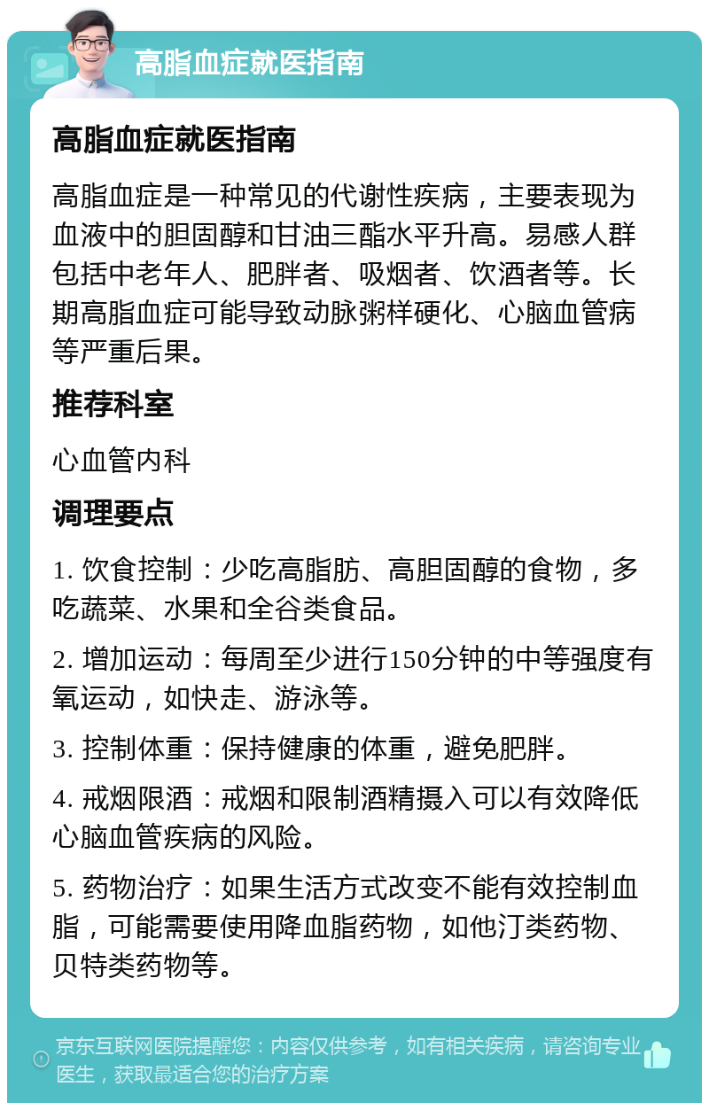 高脂血症就医指南 高脂血症就医指南 高脂血症是一种常见的代谢性疾病，主要表现为血液中的胆固醇和甘油三酯水平升高。易感人群包括中老年人、肥胖者、吸烟者、饮酒者等。长期高脂血症可能导致动脉粥样硬化、心脑血管病等严重后果。 推荐科室 心血管内科 调理要点 1. 饮食控制：少吃高脂肪、高胆固醇的食物，多吃蔬菜、水果和全谷类食品。 2. 增加运动：每周至少进行150分钟的中等强度有氧运动，如快走、游泳等。 3. 控制体重：保持健康的体重，避免肥胖。 4. 戒烟限酒：戒烟和限制酒精摄入可以有效降低心脑血管疾病的风险。 5. 药物治疗：如果生活方式改变不能有效控制血脂，可能需要使用降血脂药物，如他汀类药物、贝特类药物等。