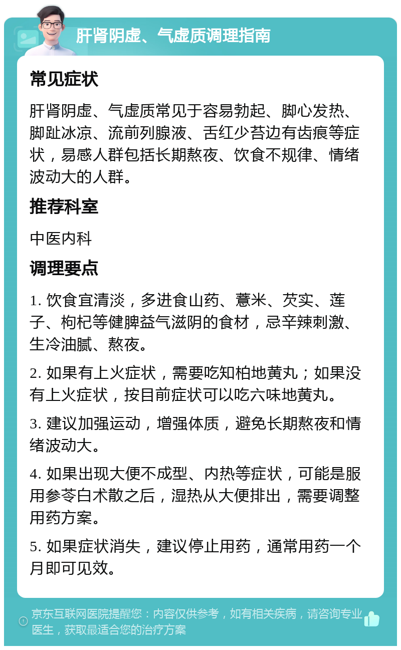 肝肾阴虚、气虚质调理指南 常见症状 肝肾阴虚、气虚质常见于容易勃起、脚心发热、脚趾冰凉、流前列腺液、舌红少苔边有齿痕等症状，易感人群包括长期熬夜、饮食不规律、情绪波动大的人群。 推荐科室 中医内科 调理要点 1. 饮食宜清淡，多进食山药、薏米、芡实、莲子、枸杞等健脾益气滋阴的食材，忌辛辣刺激、生冷油腻、熬夜。 2. 如果有上火症状，需要吃知柏地黄丸；如果没有上火症状，按目前症状可以吃六味地黄丸。 3. 建议加强运动，增强体质，避免长期熬夜和情绪波动大。 4. 如果出现大便不成型、内热等症状，可能是服用参苓白术散之后，湿热从大便排出，需要调整用药方案。 5. 如果症状消失，建议停止用药，通常用药一个月即可见效。