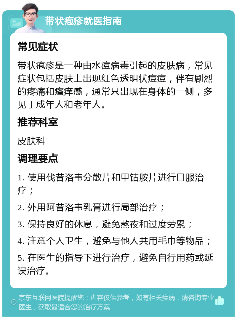 带状疱疹就医指南 常见症状 带状疱疹是一种由水痘病毒引起的皮肤病，常见症状包括皮肤上出现红色透明状痘痘，伴有剧烈的疼痛和瘙痒感，通常只出现在身体的一侧，多见于成年人和老年人。 推荐科室 皮肤科 调理要点 1. 使用伐昔洛韦分散片和甲钴胺片进行口服治疗； 2. 外用阿昔洛韦乳膏进行局部治疗； 3. 保持良好的休息，避免熬夜和过度劳累； 4. 注意个人卫生，避免与他人共用毛巾等物品； 5. 在医生的指导下进行治疗，避免自行用药或延误治疗。