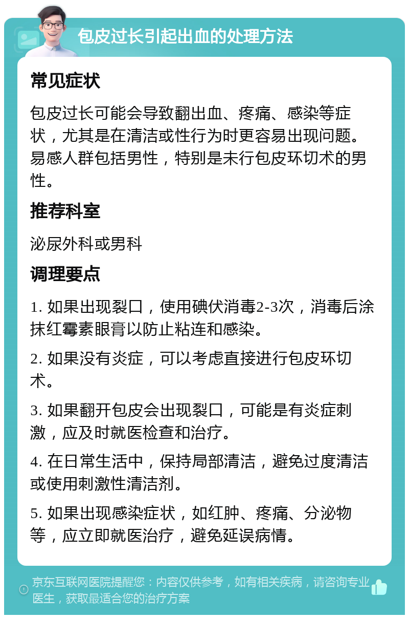 包皮过长引起出血的处理方法 常见症状 包皮过长可能会导致翻出血、疼痛、感染等症状，尤其是在清洁或性行为时更容易出现问题。易感人群包括男性，特别是未行包皮环切术的男性。 推荐科室 泌尿外科或男科 调理要点 1. 如果出现裂口，使用碘伏消毒2-3次，消毒后涂抹红霉素眼膏以防止粘连和感染。 2. 如果没有炎症，可以考虑直接进行包皮环切术。 3. 如果翻开包皮会出现裂口，可能是有炎症刺激，应及时就医检查和治疗。 4. 在日常生活中，保持局部清洁，避免过度清洁或使用刺激性清洁剂。 5. 如果出现感染症状，如红肿、疼痛、分泌物等，应立即就医治疗，避免延误病情。