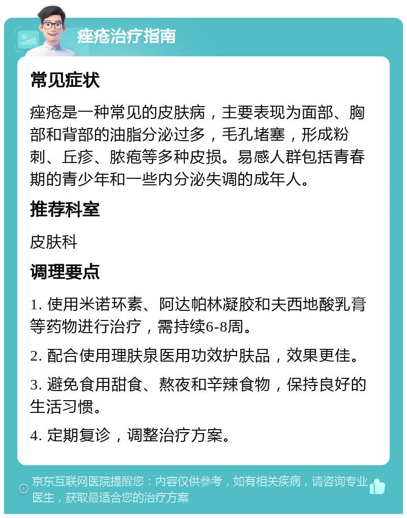 痤疮治疗指南 常见症状 痤疮是一种常见的皮肤病，主要表现为面部、胸部和背部的油脂分泌过多，毛孔堵塞，形成粉刺、丘疹、脓疱等多种皮损。易感人群包括青春期的青少年和一些内分泌失调的成年人。 推荐科室 皮肤科 调理要点 1. 使用米诺环素、阿达帕林凝胶和夫西地酸乳膏等药物进行治疗，需持续6-8周。 2. 配合使用理肤泉医用功效护肤品，效果更佳。 3. 避免食用甜食、熬夜和辛辣食物，保持良好的生活习惯。 4. 定期复诊，调整治疗方案。