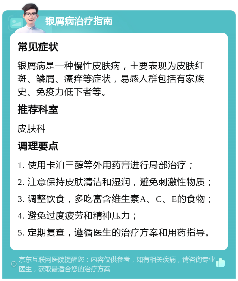 银屑病治疗指南 常见症状 银屑病是一种慢性皮肤病，主要表现为皮肤红斑、鳞屑、瘙痒等症状，易感人群包括有家族史、免疫力低下者等。 推荐科室 皮肤科 调理要点 1. 使用卡泊三醇等外用药膏进行局部治疗； 2. 注意保持皮肤清洁和湿润，避免刺激性物质； 3. 调整饮食，多吃富含维生素A、C、E的食物； 4. 避免过度疲劳和精神压力； 5. 定期复查，遵循医生的治疗方案和用药指导。