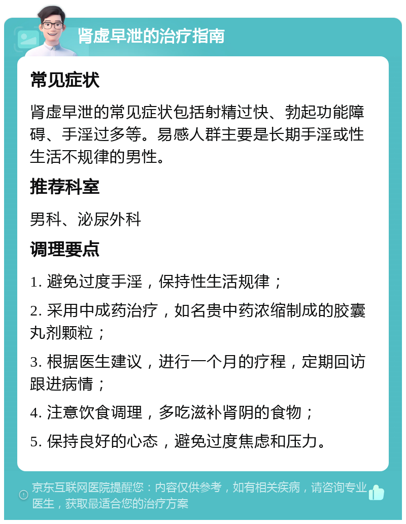 肾虚早泄的治疗指南 常见症状 肾虚早泄的常见症状包括射精过快、勃起功能障碍、手淫过多等。易感人群主要是长期手淫或性生活不规律的男性。 推荐科室 男科、泌尿外科 调理要点 1. 避免过度手淫，保持性生活规律； 2. 采用中成药治疗，如名贵中药浓缩制成的胶囊丸剂颗粒； 3. 根据医生建议，进行一个月的疗程，定期回访跟进病情； 4. 注意饮食调理，多吃滋补肾阴的食物； 5. 保持良好的心态，避免过度焦虑和压力。