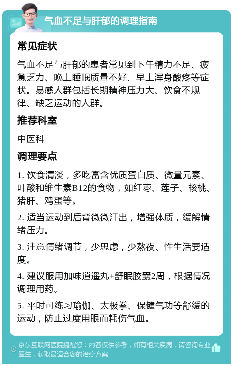 气血不足与肝郁的调理指南 常见症状 气血不足与肝郁的患者常见到下午精力不足、疲惫乏力、晚上睡眠质量不好、早上浑身酸疼等症状。易感人群包括长期精神压力大、饮食不规律、缺乏运动的人群。 推荐科室 中医科 调理要点 1. 饮食清淡，多吃富含优质蛋白质、微量元素、叶酸和维生素B12的食物，如红枣、莲子、核桃、猪肝、鸡蛋等。 2. 适当运动到后背微微汗出，增强体质，缓解情绪压力。 3. 注意情绪调节，少思虑，少熬夜、性生活要适度。 4. 建议服用加味逍遥丸+舒眠胶囊2周，根据情况调理用药。 5. 平时可练习瑜伽、太极拳、保健气功等舒缓的运动，防止过度用眼而耗伤气血。