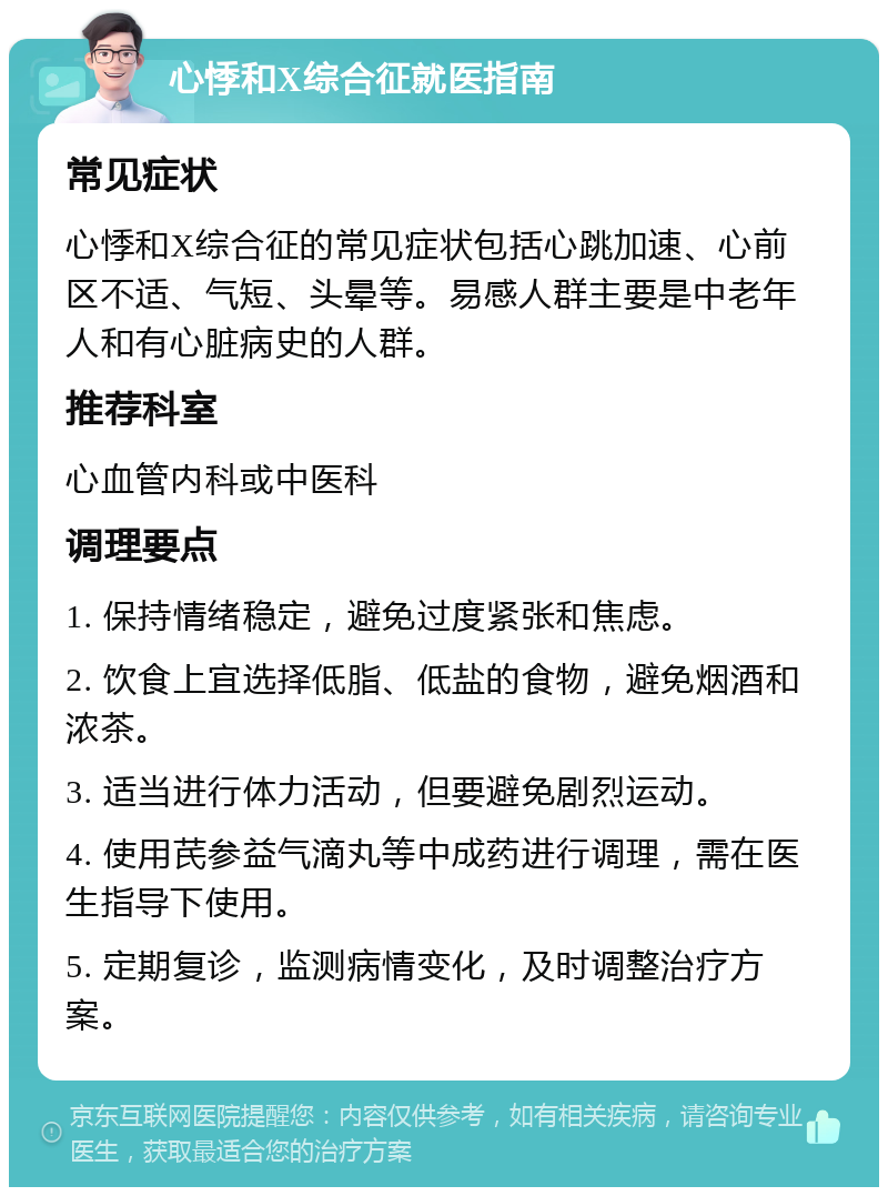 心悸和X综合征就医指南 常见症状 心悸和X综合征的常见症状包括心跳加速、心前区不适、气短、头晕等。易感人群主要是中老年人和有心脏病史的人群。 推荐科室 心血管内科或中医科 调理要点 1. 保持情绪稳定，避免过度紧张和焦虑。 2. 饮食上宜选择低脂、低盐的食物，避免烟酒和浓茶。 3. 适当进行体力活动，但要避免剧烈运动。 4. 使用芪参益气滴丸等中成药进行调理，需在医生指导下使用。 5. 定期复诊，监测病情变化，及时调整治疗方案。