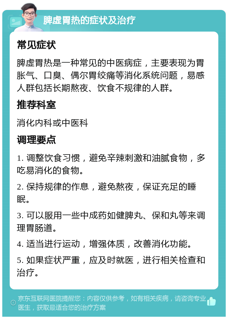 脾虚胃热的症状及治疗 常见症状 脾虚胃热是一种常见的中医病症，主要表现为胃胀气、口臭、偶尔胃绞痛等消化系统问题，易感人群包括长期熬夜、饮食不规律的人群。 推荐科室 消化内科或中医科 调理要点 1. 调整饮食习惯，避免辛辣刺激和油腻食物，多吃易消化的食物。 2. 保持规律的作息，避免熬夜，保证充足的睡眠。 3. 可以服用一些中成药如健脾丸、保和丸等来调理胃肠道。 4. 适当进行运动，增强体质，改善消化功能。 5. 如果症状严重，应及时就医，进行相关检查和治疗。