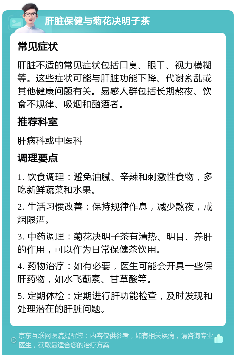 肝脏保健与菊花决明子茶 常见症状 肝脏不适的常见症状包括口臭、眼干、视力模糊等。这些症状可能与肝脏功能下降、代谢紊乱或其他健康问题有关。易感人群包括长期熬夜、饮食不规律、吸烟和酗酒者。 推荐科室 肝病科或中医科 调理要点 1. 饮食调理：避免油腻、辛辣和刺激性食物，多吃新鲜蔬菜和水果。 2. 生活习惯改善：保持规律作息，减少熬夜，戒烟限酒。 3. 中药调理：菊花决明子茶有清热、明目、养肝的作用，可以作为日常保健茶饮用。 4. 药物治疗：如有必要，医生可能会开具一些保肝药物，如水飞蓟素、甘草酸等。 5. 定期体检：定期进行肝功能检查，及时发现和处理潜在的肝脏问题。