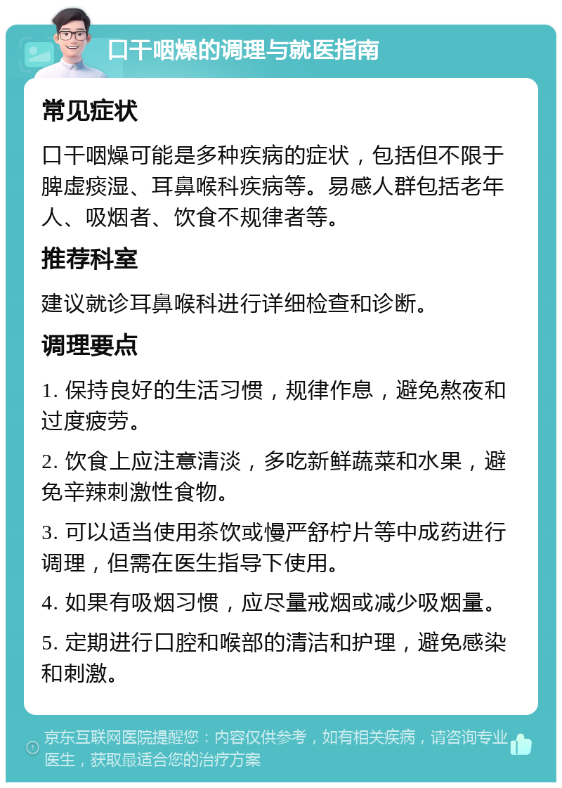 口干咽燥的调理与就医指南 常见症状 口干咽燥可能是多种疾病的症状，包括但不限于脾虚痰湿、耳鼻喉科疾病等。易感人群包括老年人、吸烟者、饮食不规律者等。 推荐科室 建议就诊耳鼻喉科进行详细检查和诊断。 调理要点 1. 保持良好的生活习惯，规律作息，避免熬夜和过度疲劳。 2. 饮食上应注意清淡，多吃新鲜蔬菜和水果，避免辛辣刺激性食物。 3. 可以适当使用茶饮或慢严舒柠片等中成药进行调理，但需在医生指导下使用。 4. 如果有吸烟习惯，应尽量戒烟或减少吸烟量。 5. 定期进行口腔和喉部的清洁和护理，避免感染和刺激。