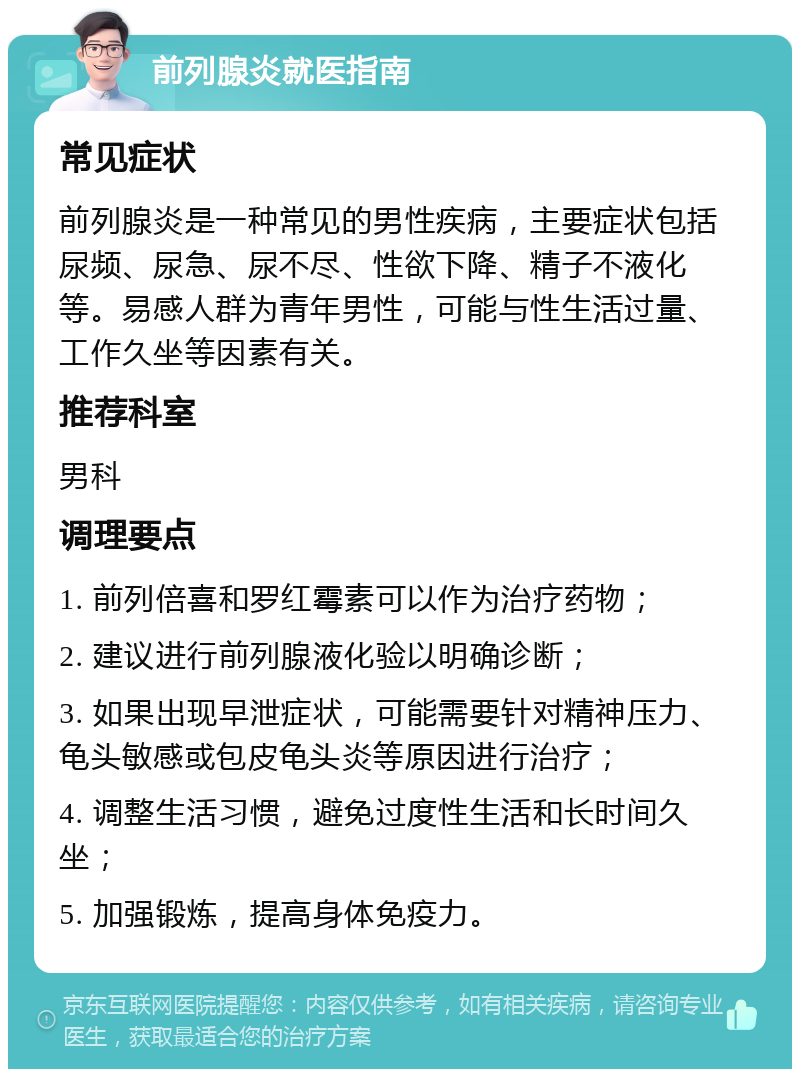 前列腺炎就医指南 常见症状 前列腺炎是一种常见的男性疾病，主要症状包括尿频、尿急、尿不尽、性欲下降、精子不液化等。易感人群为青年男性，可能与性生活过量、工作久坐等因素有关。 推荐科室 男科 调理要点 1. 前列倍喜和罗红霉素可以作为治疗药物； 2. 建议进行前列腺液化验以明确诊断； 3. 如果出现早泄症状，可能需要针对精神压力、龟头敏感或包皮龟头炎等原因进行治疗； 4. 调整生活习惯，避免过度性生活和长时间久坐； 5. 加强锻炼，提高身体免疫力。