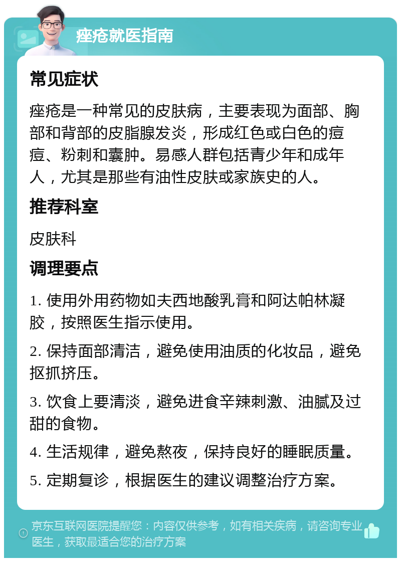 痤疮就医指南 常见症状 痤疮是一种常见的皮肤病，主要表现为面部、胸部和背部的皮脂腺发炎，形成红色或白色的痘痘、粉刺和囊肿。易感人群包括青少年和成年人，尤其是那些有油性皮肤或家族史的人。 推荐科室 皮肤科 调理要点 1. 使用外用药物如夫西地酸乳膏和阿达帕林凝胶，按照医生指示使用。 2. 保持面部清洁，避免使用油质的化妆品，避免抠抓挤压。 3. 饮食上要清淡，避免进食辛辣刺激、油腻及过甜的食物。 4. 生活规律，避免熬夜，保持良好的睡眠质量。 5. 定期复诊，根据医生的建议调整治疗方案。