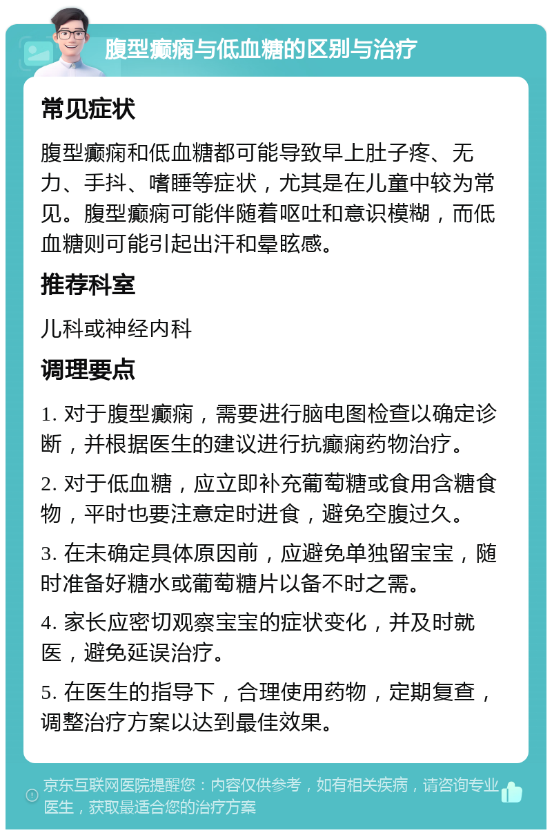 腹型癫痫与低血糖的区别与治疗 常见症状 腹型癫痫和低血糖都可能导致早上肚子疼、无力、手抖、嗜睡等症状，尤其是在儿童中较为常见。腹型癫痫可能伴随着呕吐和意识模糊，而低血糖则可能引起出汗和晕眩感。 推荐科室 儿科或神经内科 调理要点 1. 对于腹型癫痫，需要进行脑电图检查以确定诊断，并根据医生的建议进行抗癫痫药物治疗。 2. 对于低血糖，应立即补充葡萄糖或食用含糖食物，平时也要注意定时进食，避免空腹过久。 3. 在未确定具体原因前，应避免单独留宝宝，随时准备好糖水或葡萄糖片以备不时之需。 4. 家长应密切观察宝宝的症状变化，并及时就医，避免延误治疗。 5. 在医生的指导下，合理使用药物，定期复查，调整治疗方案以达到最佳效果。