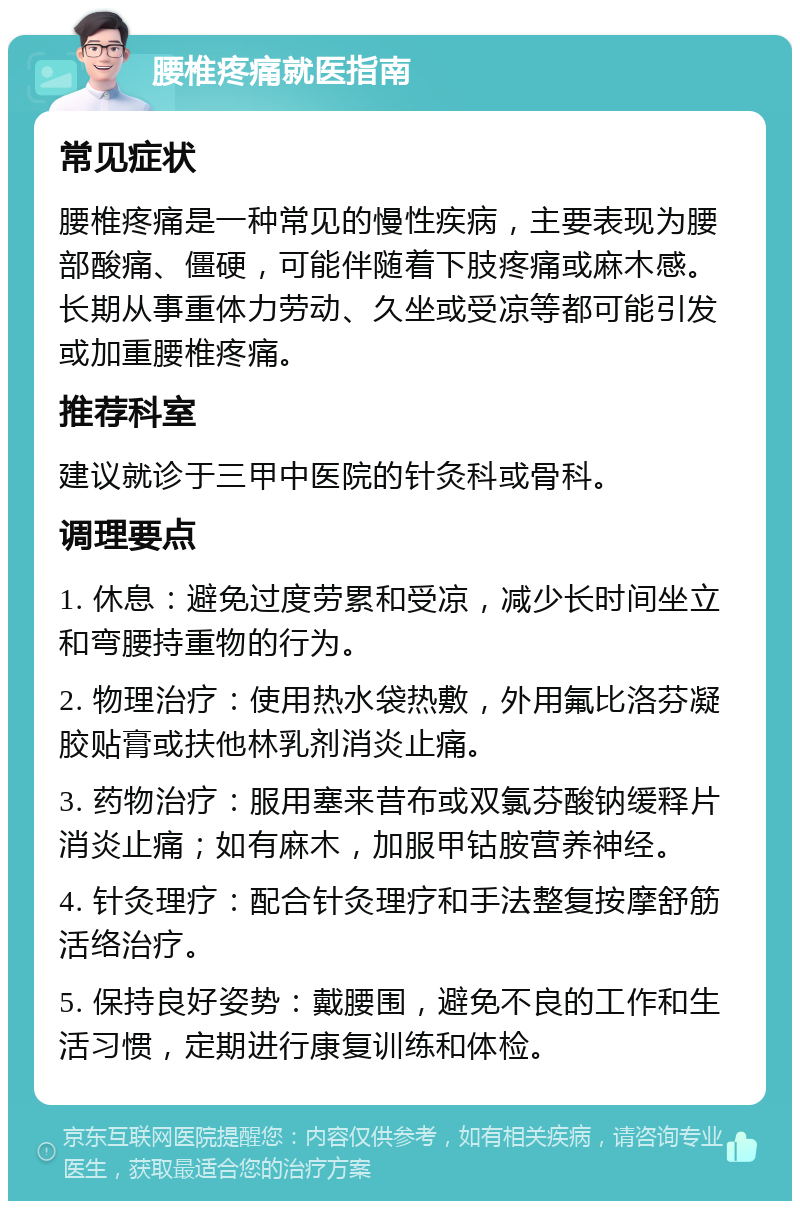 腰椎疼痛就医指南 常见症状 腰椎疼痛是一种常见的慢性疾病，主要表现为腰部酸痛、僵硬，可能伴随着下肢疼痛或麻木感。长期从事重体力劳动、久坐或受凉等都可能引发或加重腰椎疼痛。 推荐科室 建议就诊于三甲中医院的针灸科或骨科。 调理要点 1. 休息：避免过度劳累和受凉，减少长时间坐立和弯腰持重物的行为。 2. 物理治疗：使用热水袋热敷，外用氟比洛芬凝胶贴膏或扶他林乳剂消炎止痛。 3. 药物治疗：服用塞来昔布或双氯芬酸钠缓释片消炎止痛；如有麻木，加服甲钴胺营养神经。 4. 针灸理疗：配合针灸理疗和手法整复按摩舒筋活络治疗。 5. 保持良好姿势：戴腰围，避免不良的工作和生活习惯，定期进行康复训练和体检。