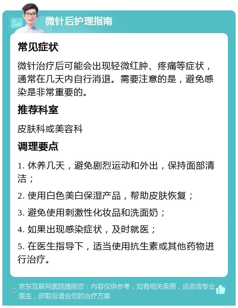 微针后护理指南 常见症状 微针治疗后可能会出现轻微红肿、疼痛等症状，通常在几天内自行消退。需要注意的是，避免感染是非常重要的。 推荐科室 皮肤科或美容科 调理要点 1. 休养几天，避免剧烈运动和外出，保持面部清洁； 2. 使用白色美白保湿产品，帮助皮肤恢复； 3. 避免使用刺激性化妆品和洗面奶； 4. 如果出现感染症状，及时就医； 5. 在医生指导下，适当使用抗生素或其他药物进行治疗。