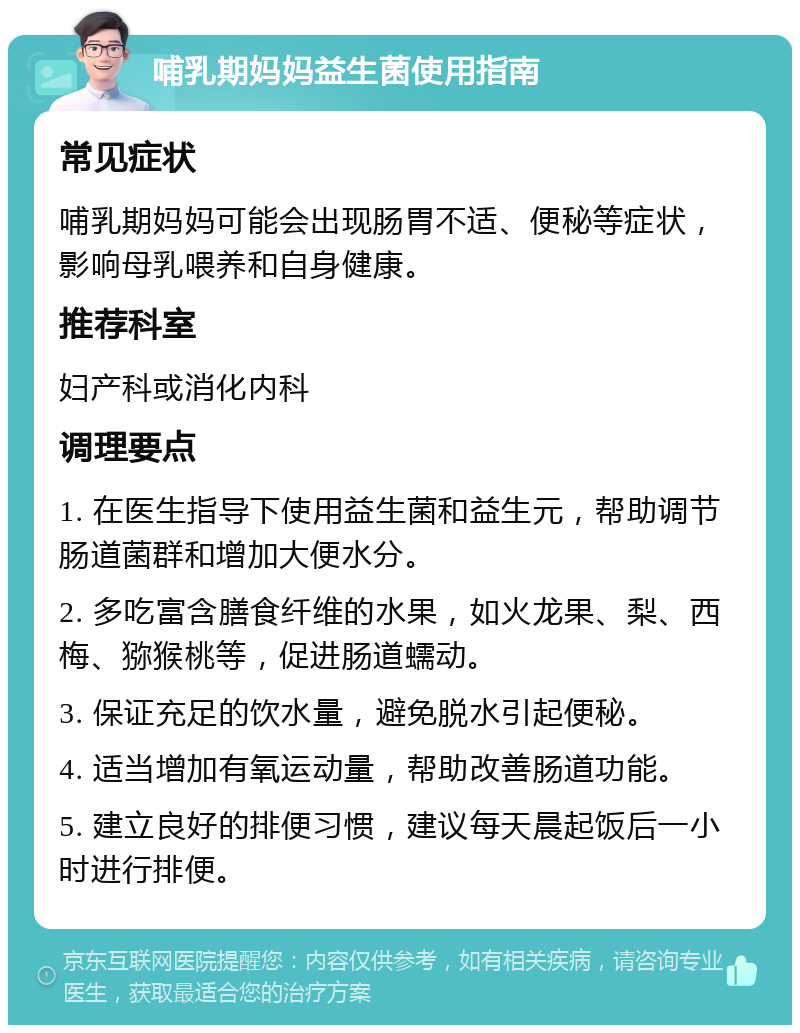 哺乳期妈妈益生菌使用指南 常见症状 哺乳期妈妈可能会出现肠胃不适、便秘等症状，影响母乳喂养和自身健康。 推荐科室 妇产科或消化内科 调理要点 1. 在医生指导下使用益生菌和益生元，帮助调节肠道菌群和增加大便水分。 2. 多吃富含膳食纤维的水果，如火龙果、梨、西梅、猕猴桃等，促进肠道蠕动。 3. 保证充足的饮水量，避免脱水引起便秘。 4. 适当增加有氧运动量，帮助改善肠道功能。 5. 建立良好的排便习惯，建议每天晨起饭后一小时进行排便。