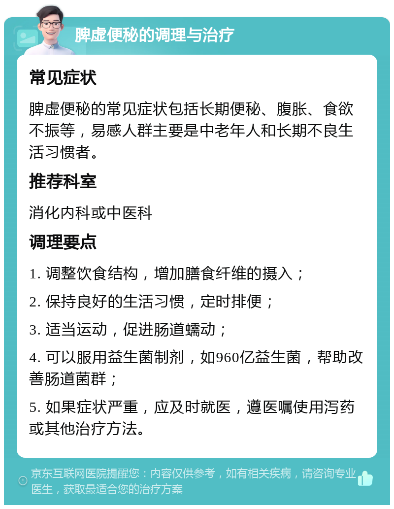 脾虚便秘的调理与治疗 常见症状 脾虚便秘的常见症状包括长期便秘、腹胀、食欲不振等，易感人群主要是中老年人和长期不良生活习惯者。 推荐科室 消化内科或中医科 调理要点 1. 调整饮食结构，增加膳食纤维的摄入； 2. 保持良好的生活习惯，定时排便； 3. 适当运动，促进肠道蠕动； 4. 可以服用益生菌制剂，如960亿益生菌，帮助改善肠道菌群； 5. 如果症状严重，应及时就医，遵医嘱使用泻药或其他治疗方法。